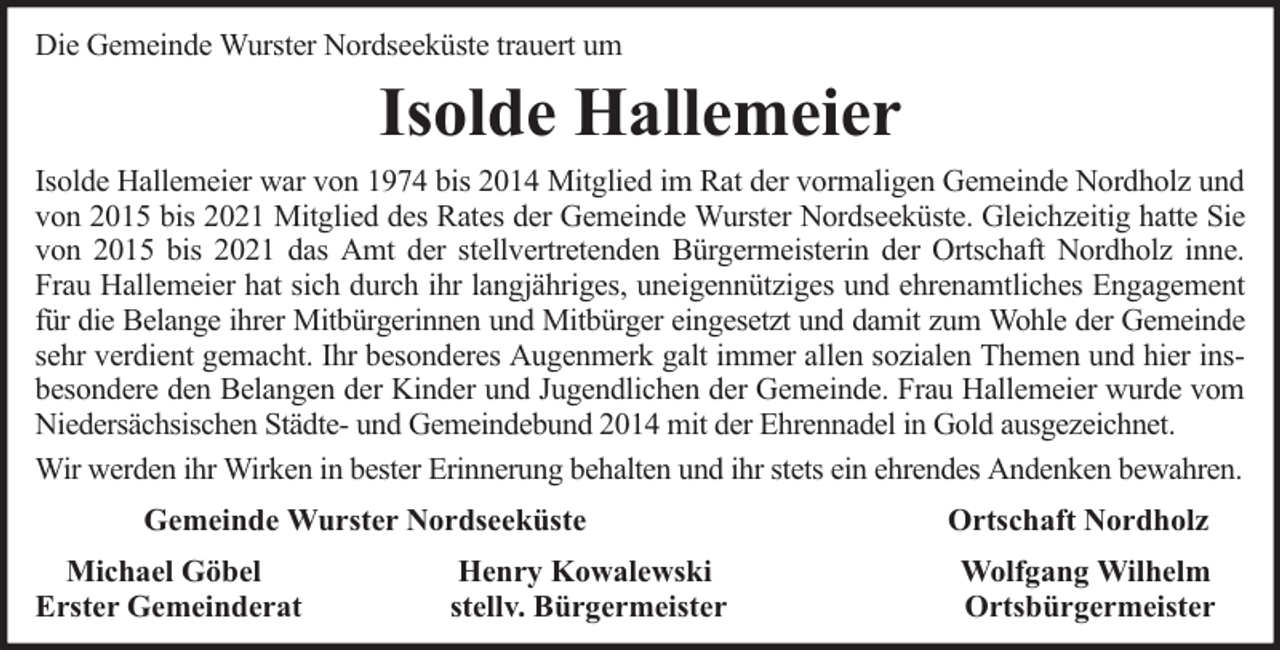 <p>Die Gemeinde Wurster Nordseeküste trauert um</p><p>Isolde Hallemeier<br />Isolde Hallemeier war von 1974 bis 2014 Mitglied im Rat der vormaligen Gemeinde Nordholz und<br />von 2015 bis 2021 Mitglied des Rates der Gemeinde Wurster Nordseeküste. Gleichzeitig hatte Sie<br />von 2015 bis 2021 das Amt der stellvertretenden Bürgermeisterin der Ortschaft Nordholz inne.<br />Frau Hallemeier hat sich durch ihr langjähriges, uneigennütziges und ehrenamtliches Engagement<br />für die Belange ihrer Mitbürgerinnen und Mitbürger eingesetzt und damit zum Wohle der Gemeinde<br />sehr verdient gemacht. Ihr besonderes Augenmerk galt immer allen sozialen Themen und hier insbesondere den Belangen der Kinder und Jugendlichen der Gemeinde. Frau Hallemeier wurde vom<br />Niedersächsischen Städte- und Gemeindebund 2014 mit der Ehrennadel in Gold ausgezeichnet.<br />Wir werden ihr Wirken in bester Erinnerung behalten und ihr stets ein ehrendes Andenken bewahren.<br />Gemeinde Wurster Nordseeküste<br />Michael Göbel<br />Erster Gemeinderat</p><p>Henry Kowalewski<br />stellv. Bürgermeister</p><p>Ortschaft Nordholz<br />Wolfgang Wilhelm<br />Ortsbürgermeister</p>