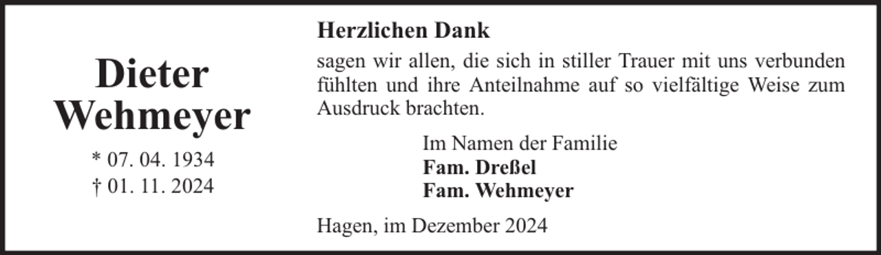 <p>Herzlichen Dank</p><p>Dieter<br />Wehmeyer<br />* 07. 04. 1934<br />† 01. 11. 2024</p><p>sagen wir allen, die sich in stiller Trauer mit uns verbunden<br />fühlten und ihre Anteilnahme auf so vielfältige Weise zum<br />Ausdruck brachten.<br />Im Namen der Familie<br />Fam. Dreßel<br />Fam. Wehmeyer<br />Hagen, im Dezember 2024</p>