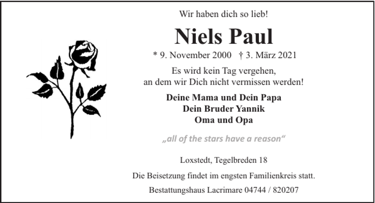 <p>Wir haben dich so lieb!</p><p>Niels Paul</p><p>* 9. November 2000 † 3. März 2021<br />Es wird kein Tag vergehen,<br />an dem wir Dich nicht vermissen werden!<br />Deine Mama und Dein Papa<br />Dein Bruder Yannik<br />Oma und Opa<br />„all of the stars have a reason“<br />Loxstedt, Tegelbreden 18<br />Die Beisetzung findet im engsten Familienkreis statt.<br />Bestattungshaus Lacrimare 04744 / 820207</p>