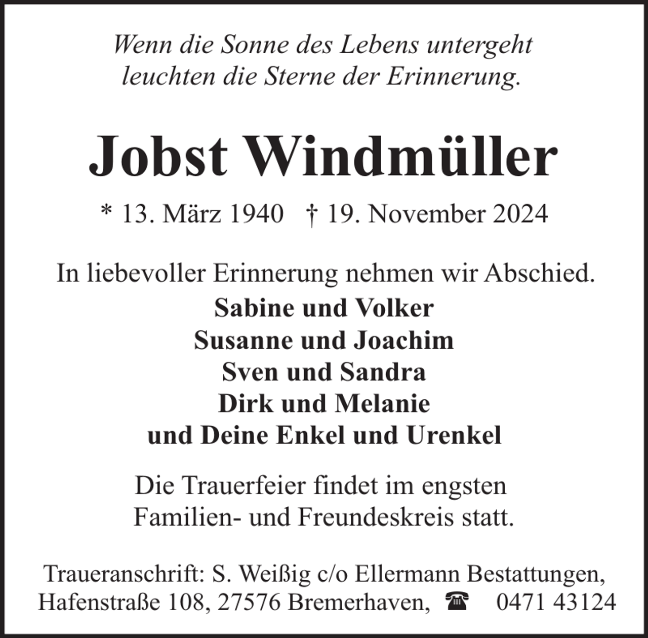 <p>Wenn die Sonne des Lebens untergeht<br />leuchten die Sterne der Erinnerung.</p><p>Jobst Windmüller<br />* 13. März 1940 † 19. November 2024</p><p>In liebevoller Erinnerung nehmen wir Abschied.<br />Sabine und Volker<br />Susanne und Joachim<br />Sven und Sandra<br />Dirk und Melanie<br />und Deine Enkel und Urenkel<br />Die Trauerfeier findet im engsten<br />Familien- und Freundeskreis statt.<br />Traueranschrift: S. Weißig c/o Ellermann Bestattungen,<br />Hafenstraße 108, 27576 Bremerhaven, ( 0471 43124</p>