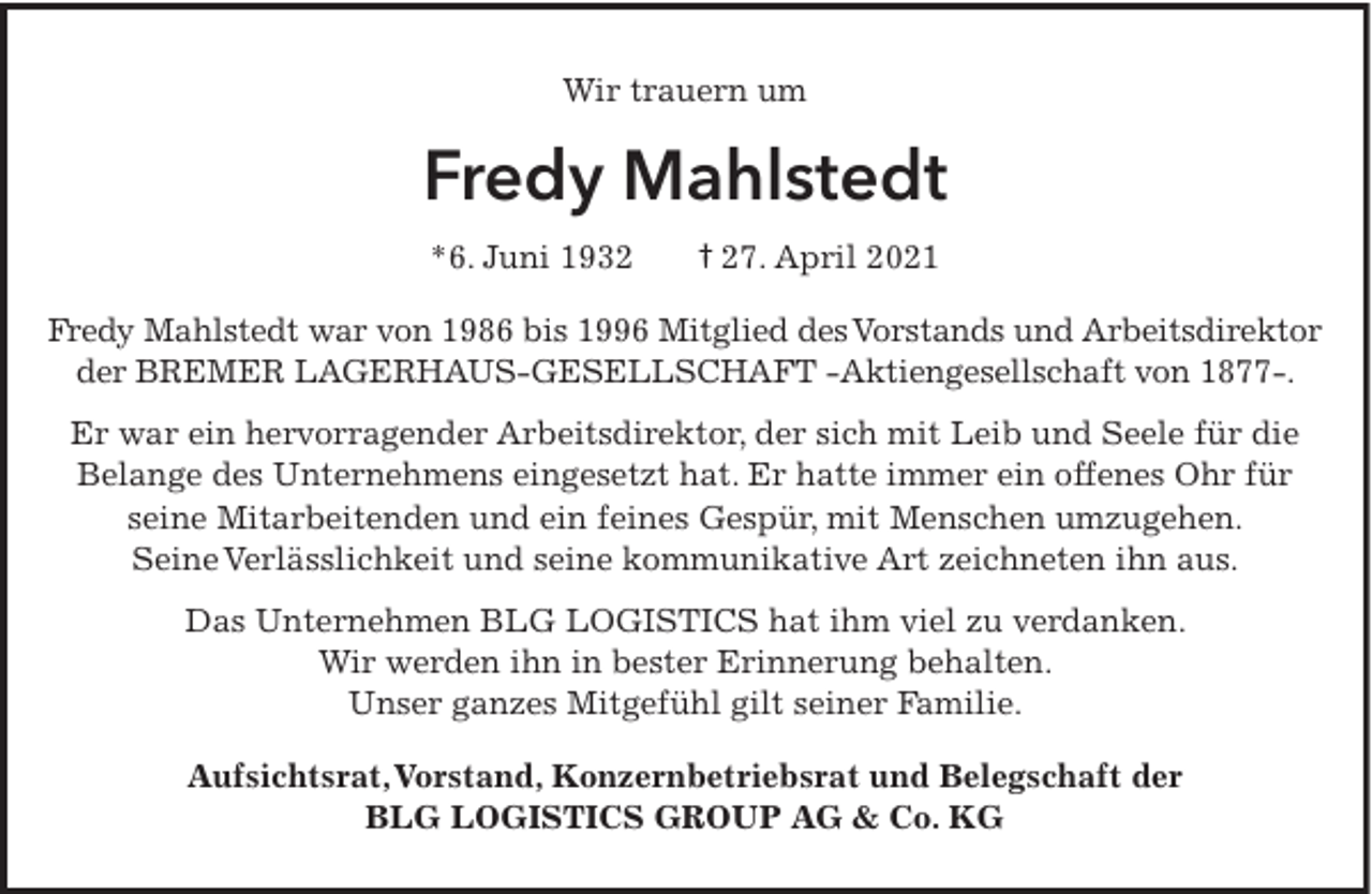 <p>Wir trauern um</p><p>Fredy Mahlstedt<br />*6. Juni 1932</p><p>† 27. April 2021</p><p>Fredy Mahlstedt war von 1986 bis 1996 Mitglied des Vorstands und Arbeitsdirektor<br />der BREMER LAGERHAUS-GESELLSCHAFT -Aktiengesellschaft von 1877-.<br />Er war ein hervorragender Arbeitsdirektor, der sich mit Leib und Seele für die<br />Belange des Unternehmens eingesetzt hat. Er hatte immer ein offenes Ohr für<br />seine Mitarbeitenden und ein feines Gespür, mit Menschen umzugehen.<br />Seine Verlässlichkeit und seine kommunikative Art zeichneten ihn aus.<br />Das Unternehmen BLG LOGISTICS hat ihm viel zu verdanken.<br />Wir werden ihn in bester Erinnerung behalten.<br />Unser ganzes Mitgefühl gilt seiner Familie.<br />Aufsichtsrat,Vorstand, Konzernbetriebsrat und Belegschaft der<br />BLG LOGISTICS GROUP AG &amp; Co. KG</p>