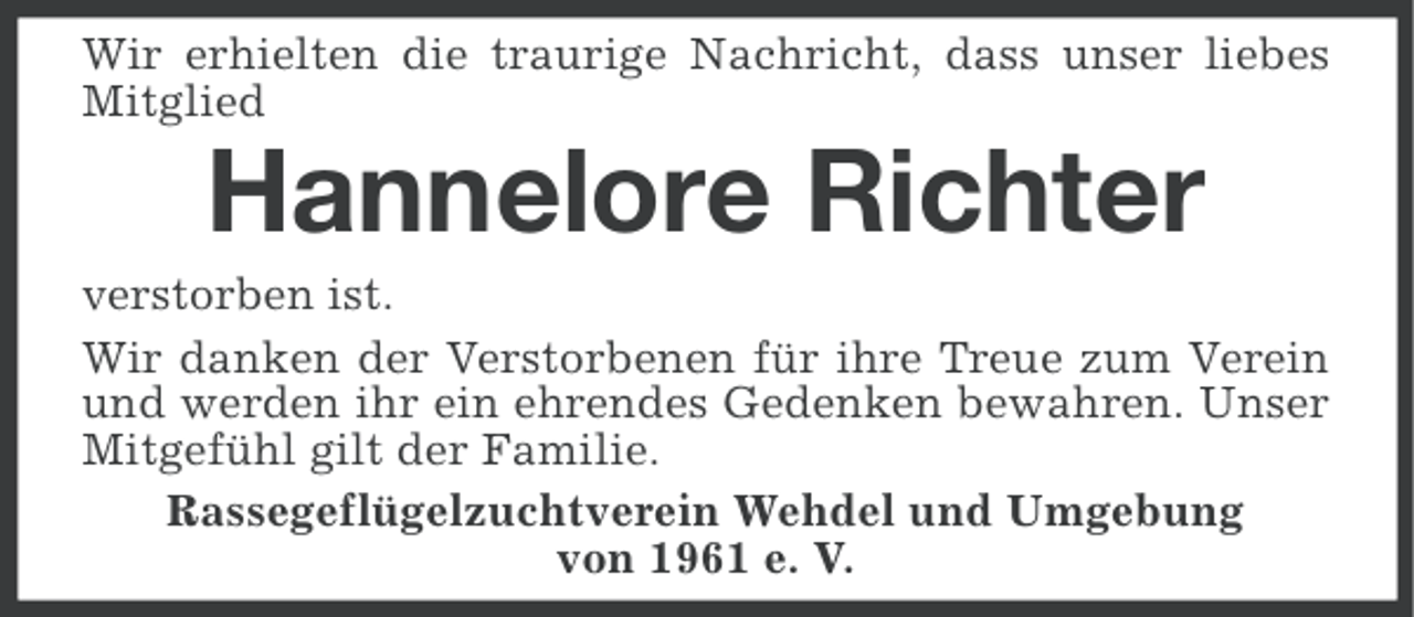 <p>Wir erhielten die traurige Nachricht, dass unser liebes<br />Mitglied</p><p>Hannelore Richter<br />verstorben ist.<br />Wir danken der Verstorbenen für ihre Treue zum Verein<br />und werden ihr ein ehrendes Gedenken bewahren. Unser<br />Mitgefühl gilt der Familie.<br />Rassegeflügelzuchtverein Wehdel und Umgebung<br />von 1961 e. V.</p>