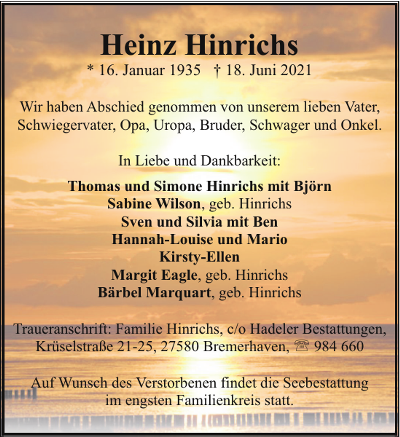 <p>Heinz Hinrichs</p><p>* 16. Januar 1935 † 18. Juni 2021<br />Wir haben Abschied genommen von unserem lieben Vater,<br />Schwiegervater, Opa, Uropa, Bruder, Schwager und Onkel.<br />In Liebe und Dankbarkeit:<br />Thomas und Simone Hinrichs mit Björn<br />Sabine Wilson, geb. Hinrichs<br />Sven und Silvia mit Ben<br />Hannah-Louise und Mario<br />Kirsty-Ellen<br />Margit Eagle, geb. Hinrichs<br />Bärbel Marquart, geb. Hinrichs<br />Traueranschrift: Familie Hinrichs, c/o Hadeler Bestattungen,<br />Krüselstraße 21-25, 27580 Bremerhaven, ' 984 660<br />Auf Wunsch des Verstorbenen findet die Seebestattung<br />im engsten Familienkreis statt.</p>