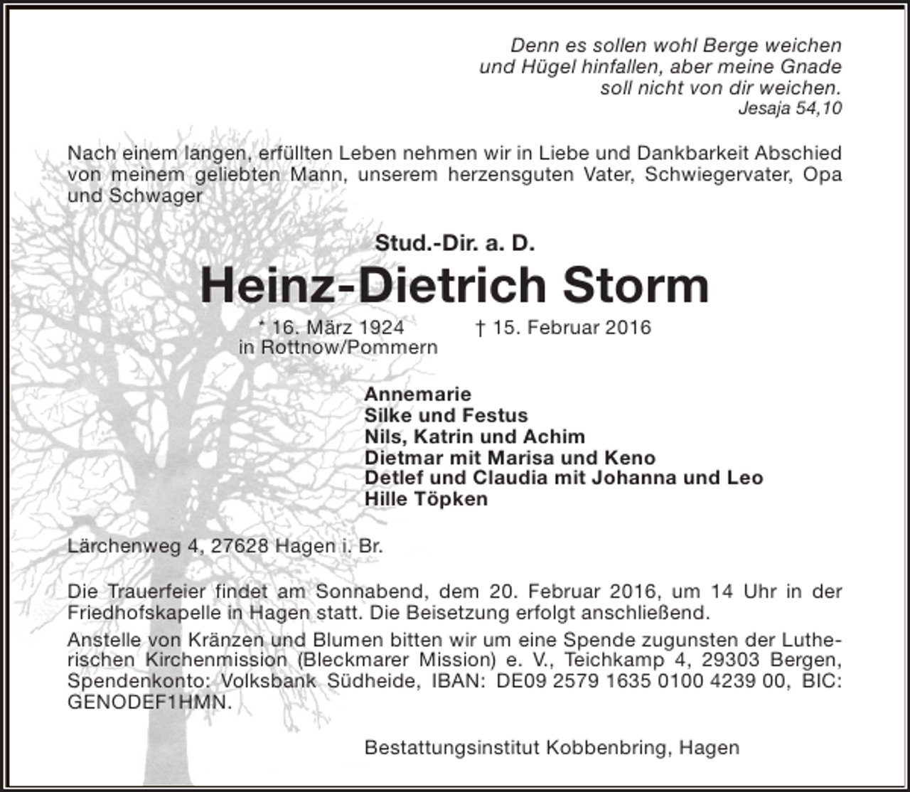 <p>Denn es sollen wohl Berge weichen<br />und Hügel hinfallen, aber meine Gnade<br />soll nicht von dir weichen.<br />Jesaja 54,10</p><p>Nach einem langen, erfüllten Leben nehmen wir in Liebe und Dankbarkeit Abschied<br />von meinem geliebten Mann, unserem herzensguten Vater, Schwiegervater, Opa<br />und Schwager</p><p>Stud.-Dir. a. D.</p><p>Heinz-Dietrich Storm<br />* 16. März 1924<br />in Rottnow/Pommern</p><p>† 15. Februar 2016</p><p>Annemarie<br />Silke und Festus<br />Nils, Katrin und Achim<br />Dietmar mit Marisa und Keno<br />Detlef und Claudia mit Johanna und Leo<br />Hille Töpken<br />Lärchenweg 4, 27628 Hagen i. Br.<br />Die Trauerfeier findet am Sonnabend, dem 20. Februar 2016, um 14 Uhr in der<br />Friedhofskapelle in Hagen statt. Die Beisetzung erfolgt anschließend.<br />Anstelle von Kränzen und Blumen bitten wir um eine Spende zugunsten der Lutherischen Kirchenmission (Bleckmarer Mission) e. V., Teichkamp 4, 29303 Bergen,<br />Spendenkonto: Volksbank Südheide, IBAN: DE09 2579 1635 0100 4239 00, BIC:<br />GENODEF1HMN.<br />Bestattungsinstitut Kobbenbring, Hagen</p>