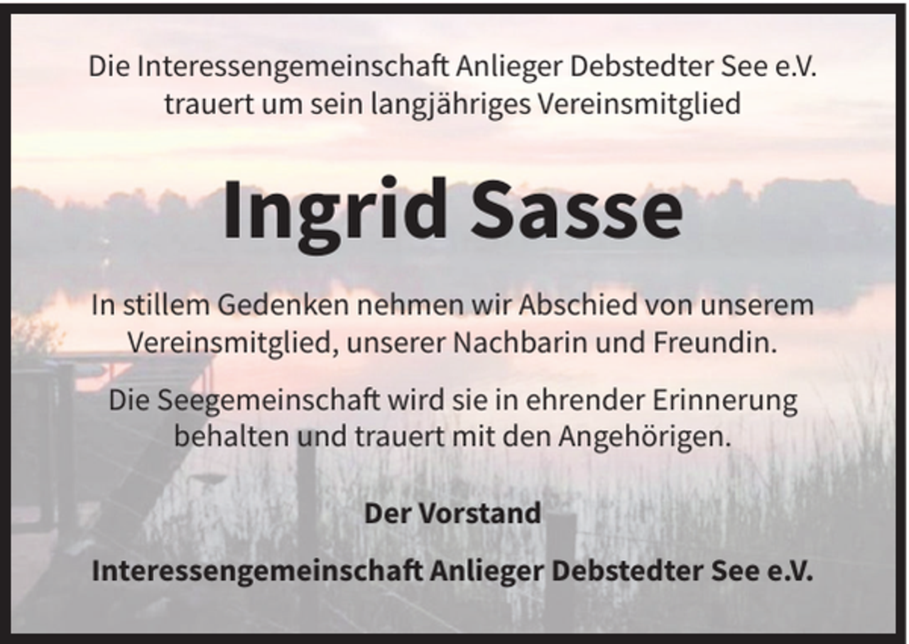 <p>Die Interessengemeinschaft Anlieger Debstedter See e.V.<br />trauert um sein langjähriges Vereinsmitglied</p><p>Ingrid Sasse<br />In stillem Gedenken nehmen wir Abschied von unserem<br />Vereinsmitglied, unserer Nachbarin und Freundin.<br />Die Seegemeinschaft wird sie in ehrender Erinnerung<br />behalten und trauert mit den Angehörigen.<br />Der Vorstand<br />Interessengemeinschaft Anlieger Debstedter See e.V.</p>