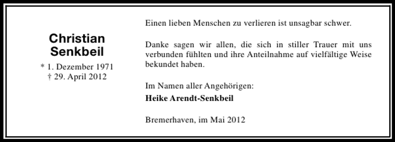 <p>Einen lieben Menschen zu verlieren ist unsagbar schwer.</p>
<p>Christian<br />Senkbeil<br />* 1. Dezember 1971<br />† 29. April 2012</p>
<p>Danke sagen wir allen, die sich in stiller Trauer mit uns<br />verbunden fühlten und ihre Anteilnahme auf vielfältige Weise<br />bekundet haben.<br />Im Namen aller Angehörigen:<br />Heike Arendt-Senkbeil<br />Bremerhaven, im Mai 2012</p>