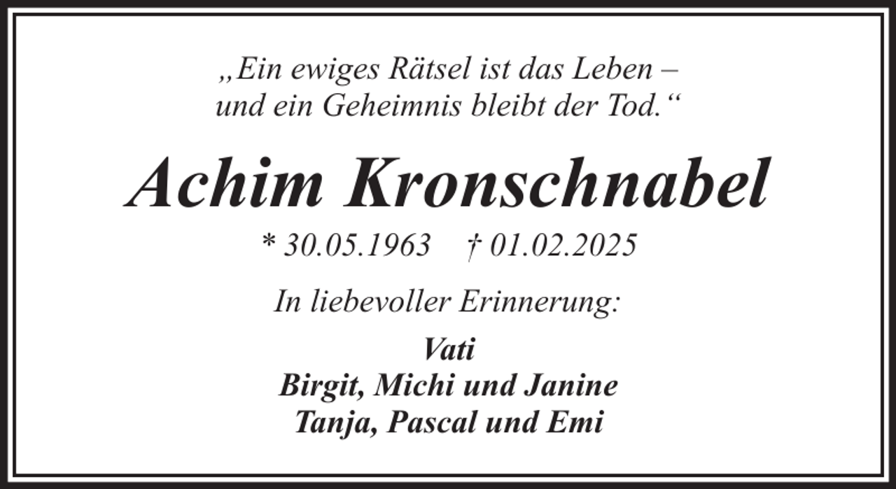 <p>„Ein ewiges Rätsel ist das Leben –<br />und ein Geheimnis bleibt der Tod.“</p><p>Achim Kronschnabel<br />* 30.05.1963 † 01.02.2025<br />In liebevoller Erinnerung:<br />Vati<br />Birgit, Michi und Janine<br />Tanja, Pascal und Emi</p>