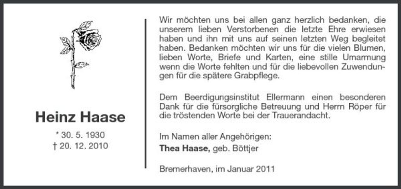 <p>Wir möchten uns bei allen ganz herzlich bedanken, die unserem lieben Verstorbenen die letzte Ehre erwiesen haben und ihn mit uns auf seinen letzten Weg begleitet haben. Bedanken möchten wir uns für die vielen Blumen, lieben Worte, Briefe und Karten, eine stille Umarmung wenn die Worte fehlten und für die liebevollen Zuwendungen für die spätere Grabpflege. Dem Beerdigungsinstitut Ellermann einen besonderen Dank für die fürsorgliche Betreuung und Herrn Röper für die tröstenden Worte bei der Trauerandacht. Im Namen aller Angehörigen: Thea Haase, geb. Böttjer Bremerhaven, im Januar 2011</p><p>Heinz Haase<br />* 30. 5. 1930 † 20. 12. 2010</p>
