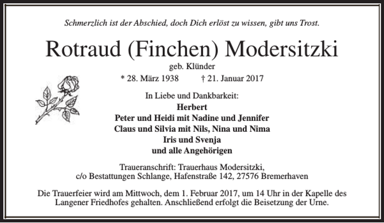 <p>Schmerzlich ist der Abschied, doch Dich erlöst zu wissen, gibt uns Trost.</p><p>Rotraud (Finchen) Modersitzki<br />geb. Klünder<br />* 28. März 1938<br />† 21. Januar 2017</p><p>In Liebe und Dankbarkeit:<br />Herbert<br />Peter und Heidi mit Nadine und Jennifer<br />Claus und Silvia mit Nils, Nina und Nima<br />Iris und Svenja<br />und alle Angehörigen<br />Traueranschrift: Trauerhaus Modersitzki,<br />c/o Bestattungen Schlange, Hafenstraße 142, 27576 Bremerhaven<br />Die Trauerfeier wird am Mittwoch, dem 1. Februar 2017, um 14 Uhr in der Kapelle des<br />Langener Friedhofes gehalten. Anschließend erfolgt die Beisetzung der Urne.</p>