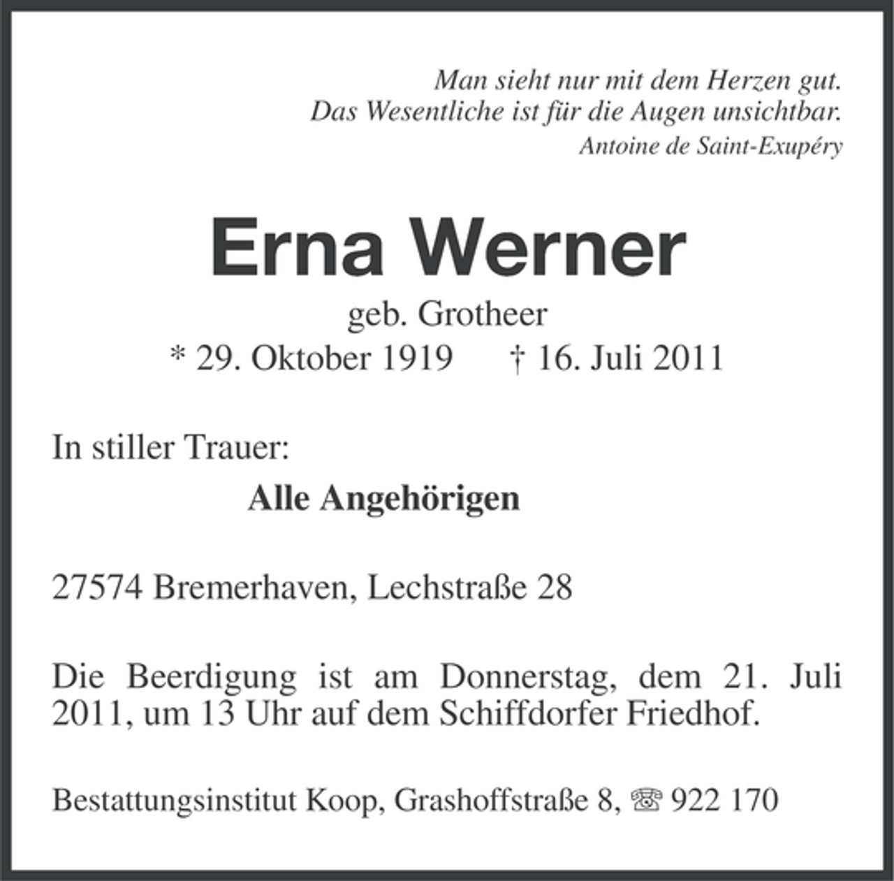 <p>Man sieht nur mit dem Herzen gut.<br />Das Wesentliche ist für die Augen unsichtbar.<br />Antoine de Saint-Exupéry</p><p>Erna Werner<br />geb. Grotheer<br />* 29. Oktober 1919 † 16. Juli 2011<br />In stiller Trauer:<br />Alle Angehörigen<br />27574 Bremerhaven, Lechstraße 28<br />Die Beerdigung ist am Donnerstag, dem 21. Juli<br />2011, um 13 Uhr auf dem Schiffdorfer Friedhof.<br />Bestattungsinstitut Koop, Grashoffstraße 8, 922 170</p>