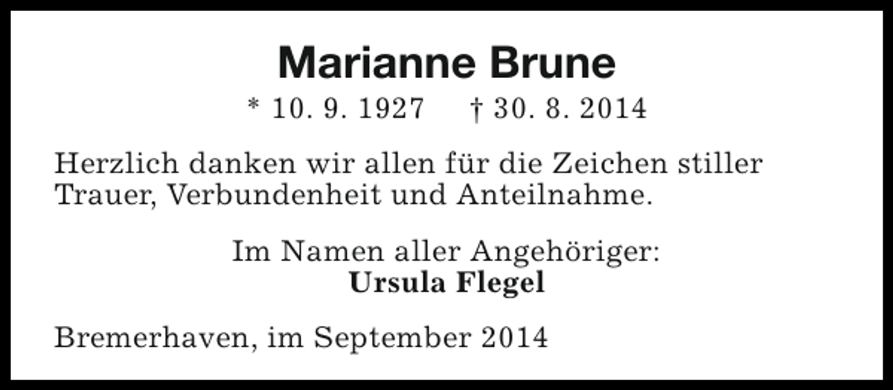 <p>Marianne Brune</p><p>* 10. 9. 1927</p><p>† 30. 8. 2014</p><p>Herzlich danken wir allen für die Zeichen stiller<br />Trauer, Verbundenheit und Anteilnahme.<br />Im Namen aller Angehöriger:<br />Ursula Flegel<br />Bremerhaven, im September 2014</p>