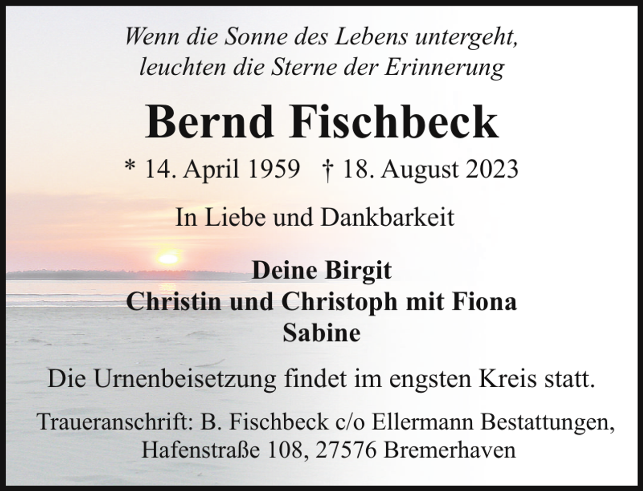 <p>Wenn die Sonne des Lebens untergeht,<br />leuchten die Sterne der Erinnerung</p><p>Bernd Fischbeck</p><p>* 14. April 1959 † 18. August 2023<br />In Liebe und Dankbarkeit<br />Deine Birgit<br />Christin und Christoph mit Fiona<br />Sabine<br />Die Urnenbeisetzung findet im engsten Kreis statt.<br />Traueranschrift: B. Fischbeck c/o Ellermann Bestattungen,<br />Hafenstraße 108, 27576 Bremerhaven</p>