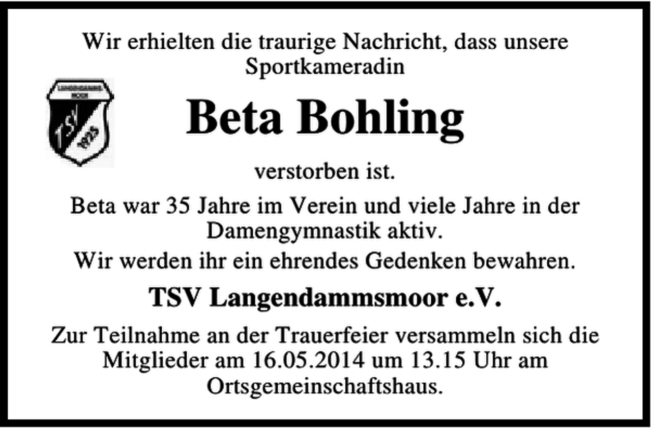<p>Wir erhielten die traurige Nachricht, dass unsere<br />Sportkameradin</p><p>Beta Bohling<br />verstorben ist.<br />Beta war 35 Jahre im Verein und viele Jahre in der<br />Damengymnastik aktiv.<br />Wir werden ihr ein ehrendes Gedenken bewahren.</p><p>TSV Langendammsmoor e.V.<br />Zur Teilnahme an der Trauerfeier versammeln sich die<br />Mitglieder am 16.05.2014 um 13.15 Uhr am<br />Ortsgemeinschaftshaus.</p>