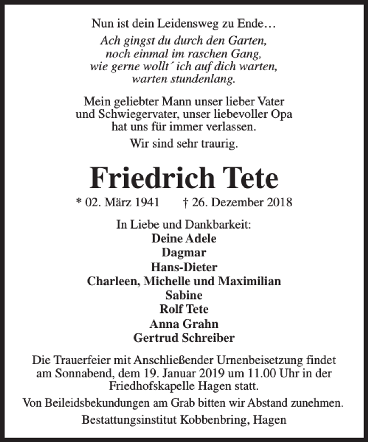 <p>Nun ist dein Leidensweg zu Ende…<br />Ach gingst du durch den Garten,<br />noch einmal im raschen Gang,<br />wie gerne wollt´ ich auf dich warten,<br />warten stundenlang.<br />Mein geliebter Mann unser lieber Vater<br />und Schwiegervater, unser liebevoller Opa<br />hat uns für immer verlassen.<br />Wir sind sehr traurig.</p><p>Friedrich Tete</p><p>* 02. März 1941</p><p>† 26. Dezember 2018</p><p>In Liebe und Dankbarkeit:<br />Deine Adele<br />Dagmar<br />Hans-Dieter<br />Charleen, Michelle und Maximilian<br />Sabine<br />Rolf Tete<br />Anna Grahn<br />Gertrud Schreiber<br />Die Trauerfeier mit Anschließender Urnenbeisetzung findet<br />am Sonnabend, dem 19. Januar 2019 um 11.00 Uhr in der<br />Friedhofskapelle Hagen statt.<br />Von Beileidsbekundungen am Grab bitten wir Abstand zunehmen.<br />Bestattungsinstitut Kobbenbring, Hagen</p>