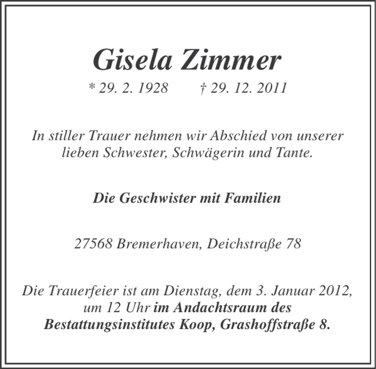 <p>Gisela Zimmer<br />* 29. 2. 1928</p><p>† 29. 12. 2011</p><p>In stiller Trauer nehmen wir Abschied von unserer<br />lieben Schwester, Schwägerin und Tante.<br />Die Geschwister mit Familien<br />27568 Bremerhaven, Deichstraße 78<br />Die Trauerfeier ist am Dienstag, dem 3. Januar 2012,<br />um 12 Uhr im Andachtsraum des<br />Bestattungsinstitutes Koop, Grashoffstraße 8.</p>