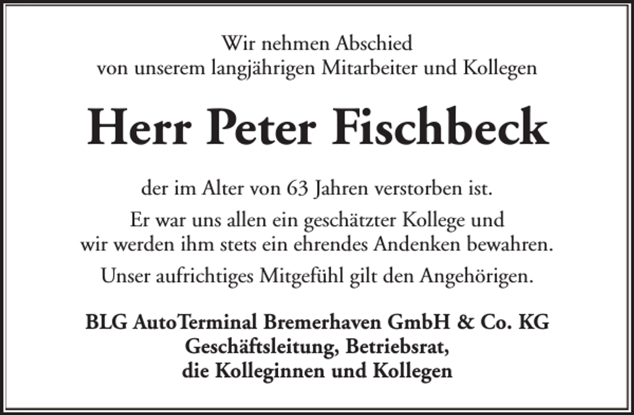 <p>Wir nehmen Abschied<br />von unserem langjährigen Mitarbeiter und Kollegen</p><p>Herr Peter Fischbeck<br />der im Alter von 63 Jahren verstorben ist.<br />Er war uns allen ein geschätzter Kollege und<br />wir werden ihm stets ein ehrendes Andenken bewahren.<br />Unser aufrichtiges Mitgefühl gilt den Angehörigen.<br />BLG AutoTerminal Bremerhaven GmbH &amp; Co. KG<br />Geschäftsleitung, Betriebsrat,<br />die Kolleginnen und Kollegen</p>