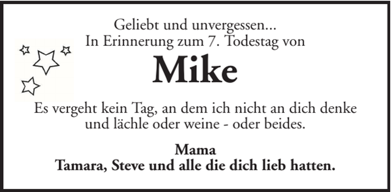 <p>Geliebt und unvergessen...<br />In Erinnerung zum 7. Todestag von</p><p>Mike</p><p>Es vergeht kein Tag, an dem ich nicht an dich denke<br />und lächle oder weine - oder beides.<br />Mama<br />Tamara, Steve und alle die dich lieb hatten.</p>