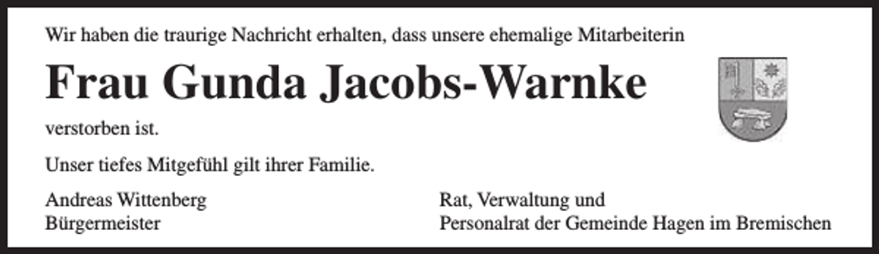 <p>Wir haben die traurige Nachricht erhalten, dass unsere ehemalige Mitarbeiterin</p><p>Frau Gunda Jacobs-Warnke<br />verstorben ist.</p><p>Unser tiefes Mitgefühl gilt ihrer Familie.<br />Andreas Wittenberg<br />Bürgermeister</p><p>Rat, Verwaltung und<br />Personalrat der Gemeinde Hagen im Bremischen</p>