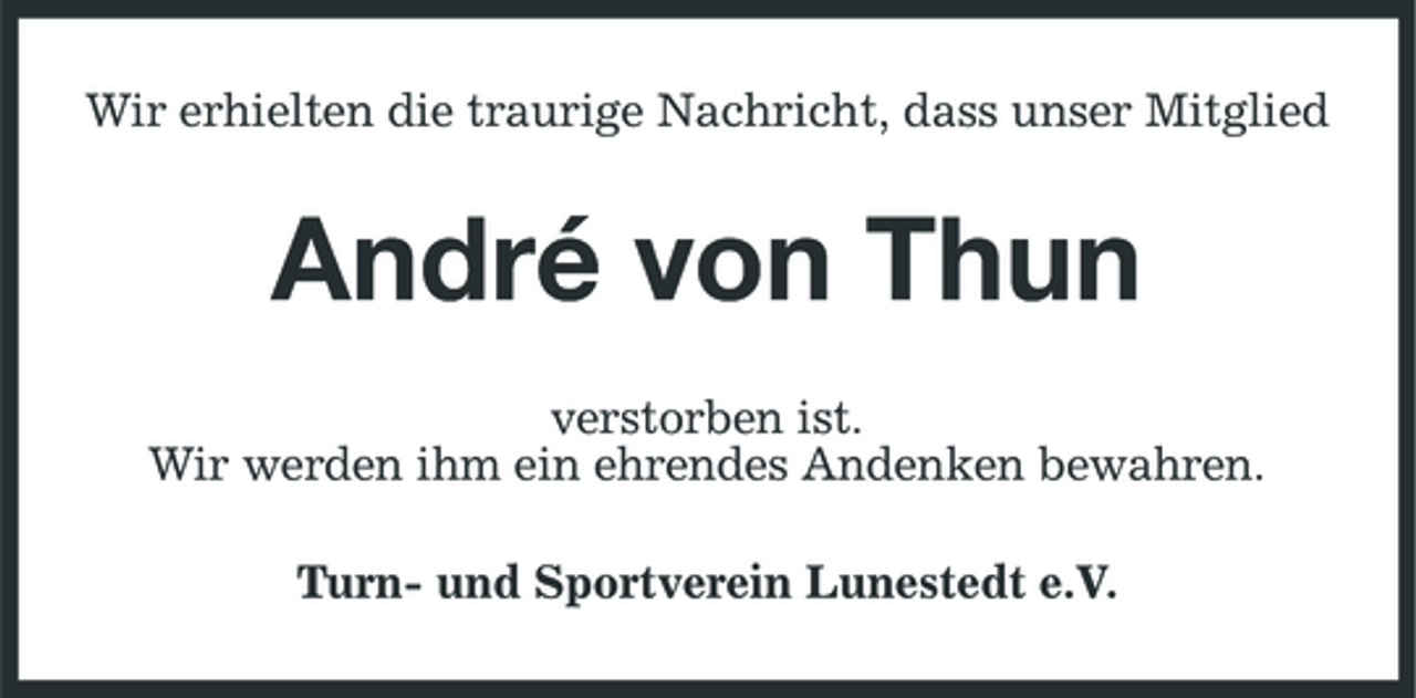 <p>Wir erhielten die traurige Nachricht, dass unser Mitglied</p><p>André von Thun<br />verstorben ist. Wir werden ihm ein ehrendes Andenken bewahren. Turn- und Sportverein Lunestedt e.V.</p>