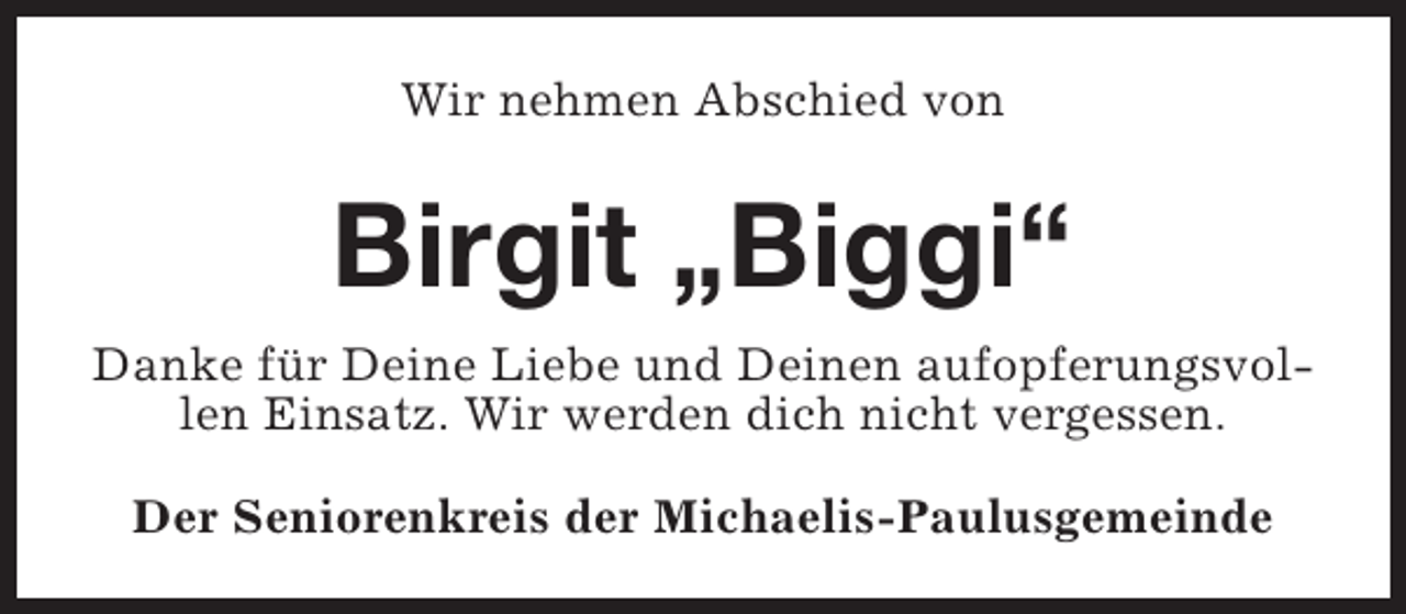 <p>Wir nehmen Abschied von</p><p>Birgit „Biggi“<br />Danke für Deine Liebe und Deinen aufopferungsvollen Einsatz. Wir werden dich nicht vergessen.<br />Der Seniorenkreis der Michaelis-Paulusgemeinde</p>