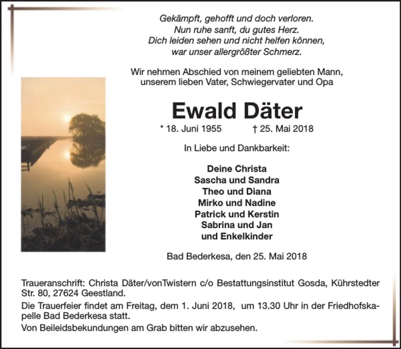 <p>Gekämpft, gehofft und doch verloren.<br />Nun ruhe sanft, du gutes Herz.<br />Dich leiden sehen und nicht helfen können,<br />war unser allergrößter Schmerz.<br />Wir nehmen Abschied von meinem geliebten Mann,<br />unserem lieben Vater, Schwiegervater und Opa</p><p>Ewald Däter</p><p>* 18. Juni 1955</p><p>† 25. Mai 2018</p><p>In Liebe und Dankbarkeit:<br />Deine Christa<br />Sascha und Sandra<br />Theo und Diana<br />Mirko und Nadine<br />Patrick und Kerstin<br />Sabrina und Jan<br />und Enkelkinder<br />Bad Bederkesa, den 25. Mai 2018<br />Traueranschrift: Christa Däter/vonTwistern c/o Bestattungsinstitut Gosda, Kührstedter<br />Str. 80, 27624 Geestland.<br />Die Trauerfeier findet am Freitag, dem 1. Juni 2018, um 13.30 Uhr in der Friedhofskapelle Bad Bederkesa statt.<br />Von Beileidsbekundungen am Grab bitten wir abzusehen.</p>