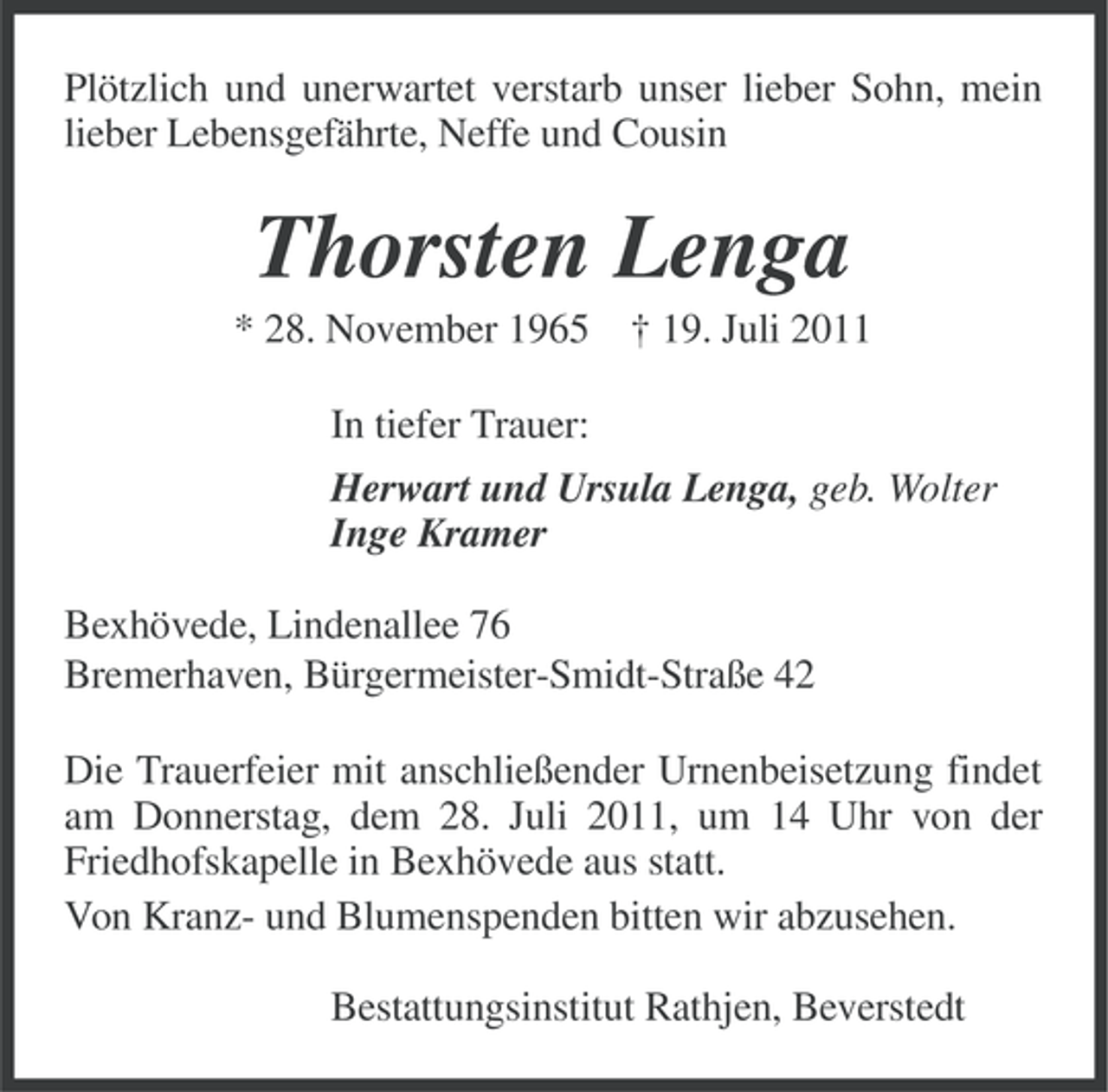 <p>Plötzlich und unerwartet verstarb unser lieber Sohn, mein<br />lieber Lebensgefährte, Neffe und Cousin</p><p>Thorsten Lenga<br />* 28. November 1965 † 19. Juli 2011<br />In tiefer Trauer:<br />Herwart und Ursula Lenga, geb. Wolter<br />Inge Kramer<br />Bexhövede, Lindenallee 76<br />Bremerhaven, Bürgermeister-Smidt-Straße 42<br />Die Trauerfeier mit anschließender Urnenbeisetzung findet<br />am Donnerstag, dem 28. Juli 2011, um 14 Uhr von der<br />Friedhofskapelle in Bexhövede aus statt.<br />Von Kranz- und Blumenspenden bitten wir abzusehen.<br />Bestattungsinstitut Rathjen, Beverstedt</p>