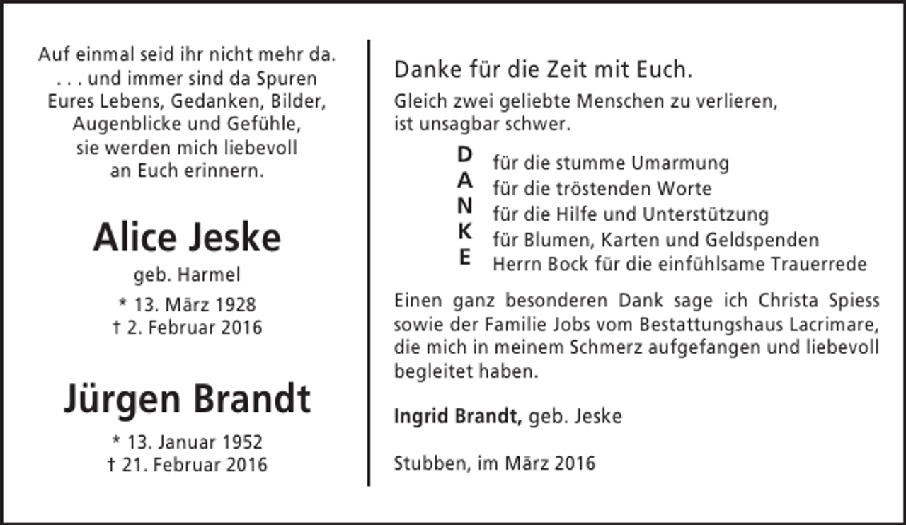 <p>Auf einmal seid ihr nicht mehr da.<br />. . . und immer sind da Spuren<br />Eures Lebens, Gedanken, Bilder,<br />Augenblicke und Gefühle,<br />sie werden mich liebevoll<br />an Euch erinnern.</p><p>Alice Jeske<br />geb. Harmel<br />* 13. März 1928<br />† 2. Februar 2016</p><p>Jürgen Brandt<br />* 13. Januar 1952<br />† 21. Februar 2016</p><p>Danke für die Zeit mit Euch.<br />Gleich zwei geliebte Menschen zu verlieren,<br />ist unsagbar schwer.</p><p>D<br />A<br />N<br />K<br />E</p><p>für die stumme Umarmung<br />für die tröstenden Worte<br />für die Hilfe und Unterstützung<br />für Blumen, Karten und Geldspenden<br />Herrn Bock für die einfühlsame Trauerrede</p><p>Einen ganz besonderen Dank sage ich Christa Spiess<br />sowie der Familie Jobs vom Bestattungshaus Lacrimare,<br />die mich in meinem Schmerz aufgefangen und liebevoll<br />begleitet haben.</p><p>Ingrid Brandt, geb. Jeske<br />Stubben, im März 2016</p>