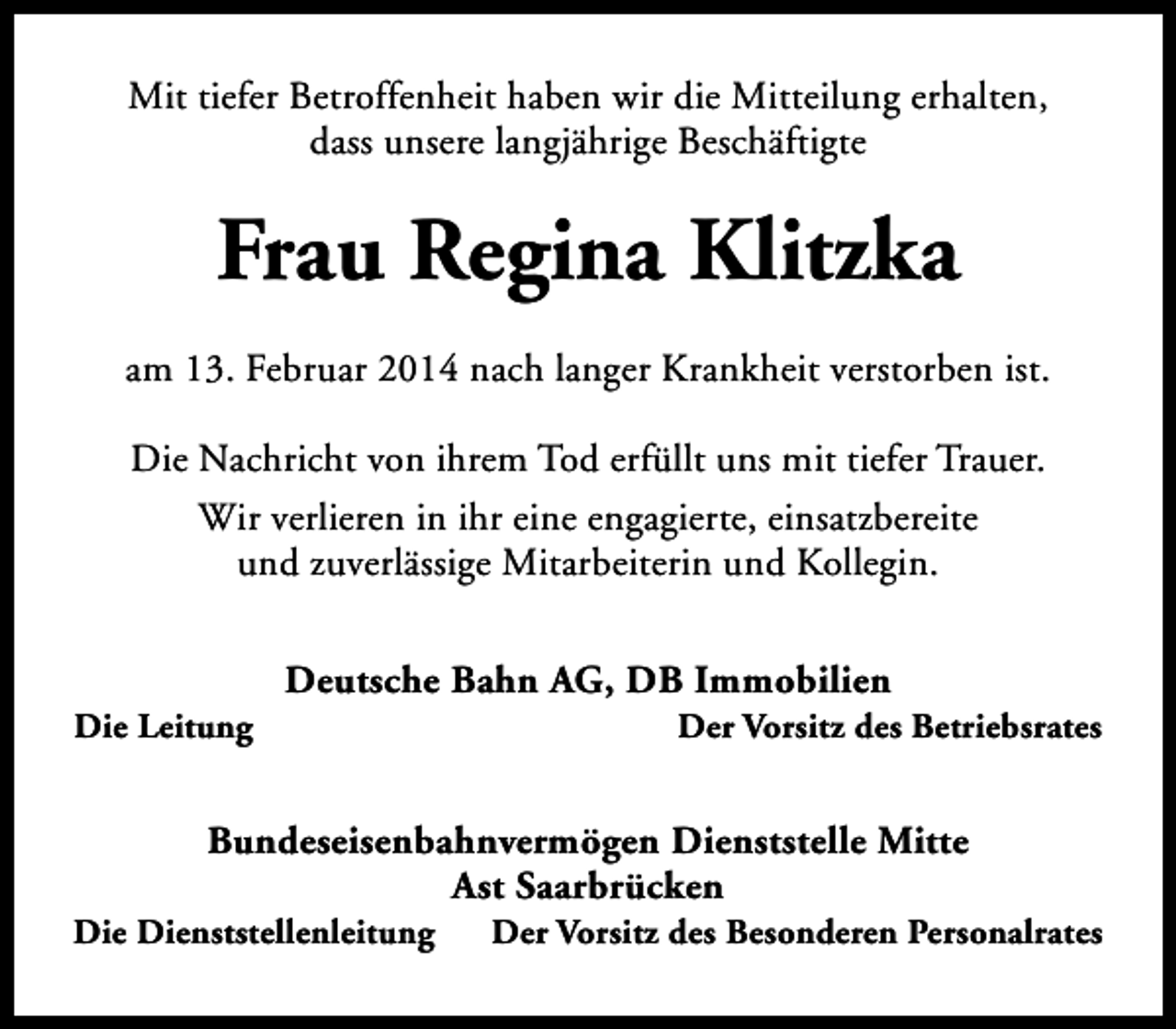 <p>Mit tiefer Betroffenheit haben wir die Mitteilung erhalten,<br />dass unsere langjährige Beschäftigte</p><p>Frau Regina Klitzka<br />am 13. Februar 2014 nach langer Krankheit verstorben ist.<br />Die Nachricht von ihrem Tod erfüllt uns mit tiefer Trauer.<br />Wir verlieren in ihr eine engagierte, einsatzbereite<br />und zuverlässige Mitarbeiterin und Kollegin.</p><p>Die Leitung</p><p>Deutsche Bahn AG, DB Immobilien</p><p>Der Vorsitz des Betriebsrates</p><p>Bundeseisenbahnvermögen Dienststelle Mitte<br />Ast Saarbrücken</p><p>Die Dienststellenleitung</p><p>Der Vorsitz des Besonderen Personalrates</p>