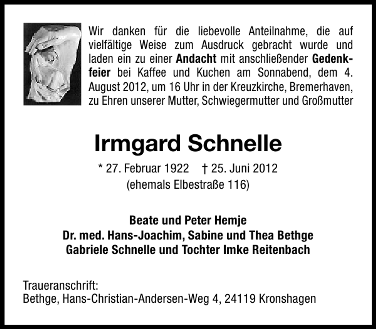 <p>Wir danken für die liebevolle Anteilnahme, die auf<br />vielfältige Weise zum Ausdruck gebracht wurde und<br />laden ein zu einer Andacht mit anschließender Gedenkfeier bei Kaffee und Kuchen am Sonnabend, dem 4.<br />August 2012, um 16 Uhr in der Kreuzkirche, Bremerhaven,<br />zu Ehren unserer Mutter, Schwiegermutter und Großmutter</p><p>Irmgard Schnelle<br />* 27. Februar 1922 † 25. Juni 2012<br />(ehemals Elbestraße 116)<br />Beate und Peter Hemje<br />Dr. med. Hans-Joachim, Sabine und Thea Bethge<br />Gabriele Schnelle und Tochter Imke Reitenbach<br />Traueranschrift:<br />Bethge, Hans-Christian-Andersen-Weg 4, 24119 Kronshagen</p>