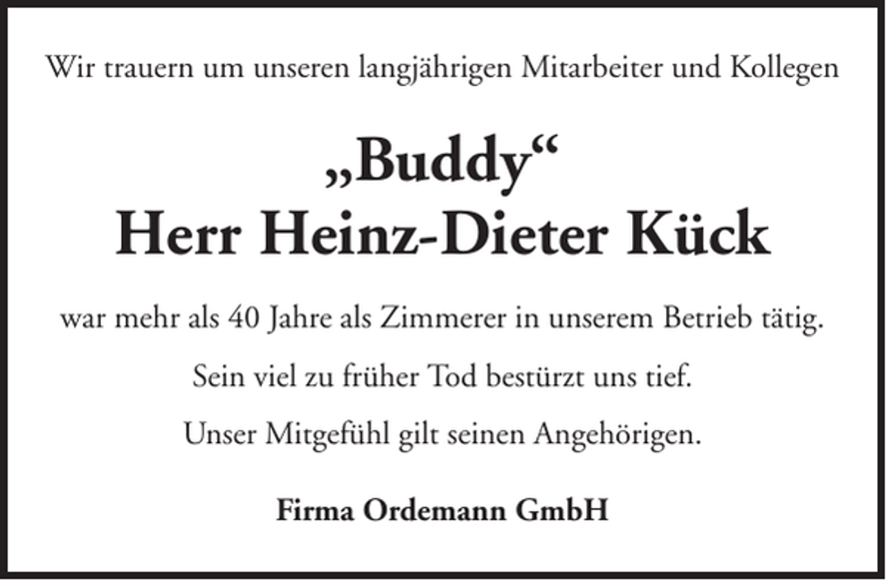 <p>Wir trauern um unseren langjährigen Mitarbeiter und Kollegen</p><p>„Buddy“<br />Herr Heinz-Dieter Kück<br />war mehr als 40 Jahre als Zimmerer in unserem Betrieb tätig.<br />Sein viel zu früher Tod bestürzt uns tief.<br />Unser Mitgefühl gilt seinen Angehörigen.<br />Firma Ordemann GmbH</p>
