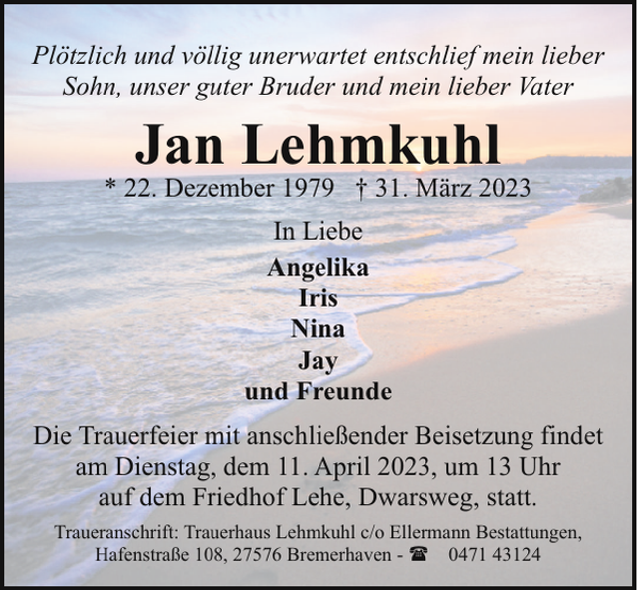 <p>Plötzlich und völlig unerwartet entschlief mein lieber<br />Sohn, unser guter Bruder und mein lieber Vater</p><p>Jan Lehmkuhl</p><p>* 22. Dezember 1979 † 31. März 2023<br />In Liebe<br />Angelika<br />Iris<br />Nina<br />Jay<br />und Freunde<br />Die Trauerfeier mit anschließender Beisetzung findet<br />am Dienstag, dem 11. April 2023, um 13 Uhr<br />auf dem Friedhof Lehe, Dwarsweg, statt.<br />Traueranschrift: Trauerhaus Lehmkuhl c/o Ellermann Bestattungen,<br />Hafenstraße 108, 27576 Bremerhaven - ( 0471 43124</p>