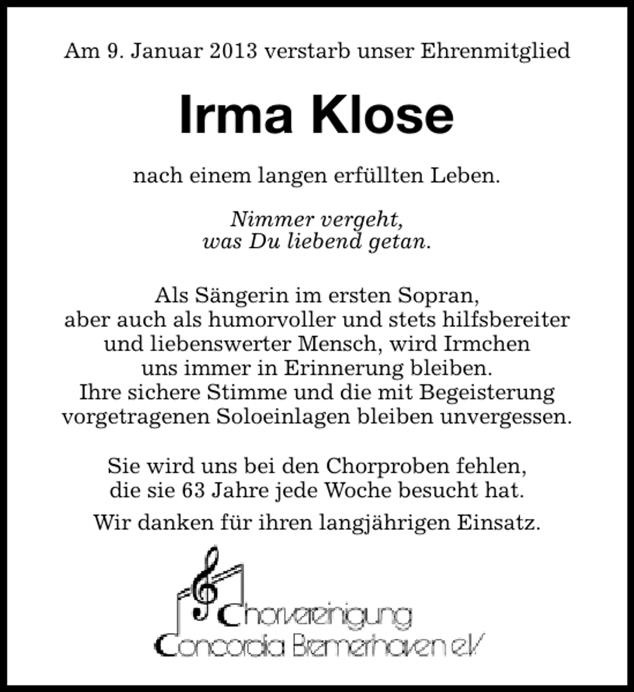 <p>Am 9. Januar 2013 verstarb unser Ehrenmitglied</p><p>Irma Klose<br />nach einem langen erfüllten Leben.<br />Nimmer vergeht,<br />was Du liebend getan.<br />Als Sängerin im ersten Sopran,<br />aber auch als humorvoller und stets hilfsbereiter<br />und liebenswerter Mensch, wird Irmchen<br />uns immer in Erinnerung bleiben.<br />Ihre sichere Stimme und die mit Begeisterung<br />vorgetragenen Soloeinlagen bleiben unvergessen.<br />Sie wird uns bei den Chorproben fehlen,<br />die sie 63 Jahre jede Woche besucht hat.<br />Wir danken für ihren langjährigen Einsatz.</p>