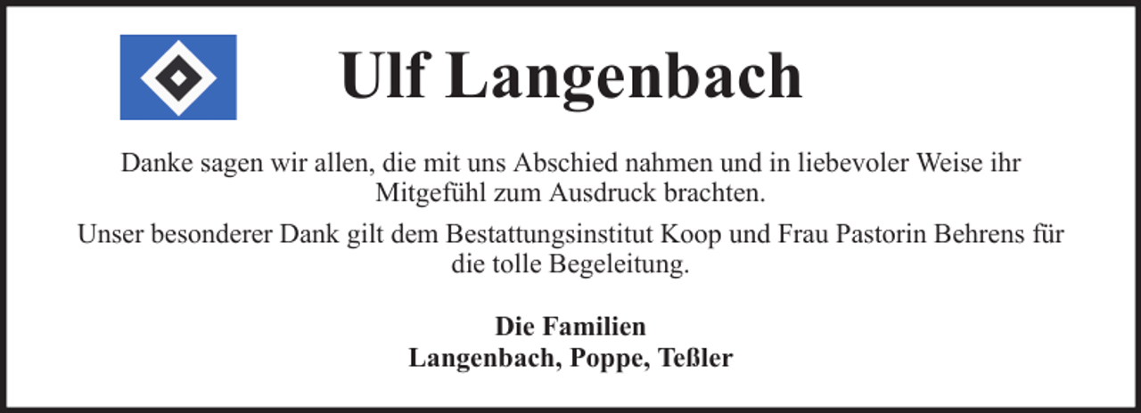 <p>Ulf Langenbach<br />Danke sagen wir allen, die mit uns Abschied nahmen und in liebevoler Weise ihr<br />Mitgefühl zum Ausdruck brachten.<br />Unser besonderer Dank gilt dem Bestattungsinstitut Koop und Frau Pastorin Behrens für<br />die tolle Begeleitung.<br />Die Familien<br />Langenbach, Poppe, Teßler</p>