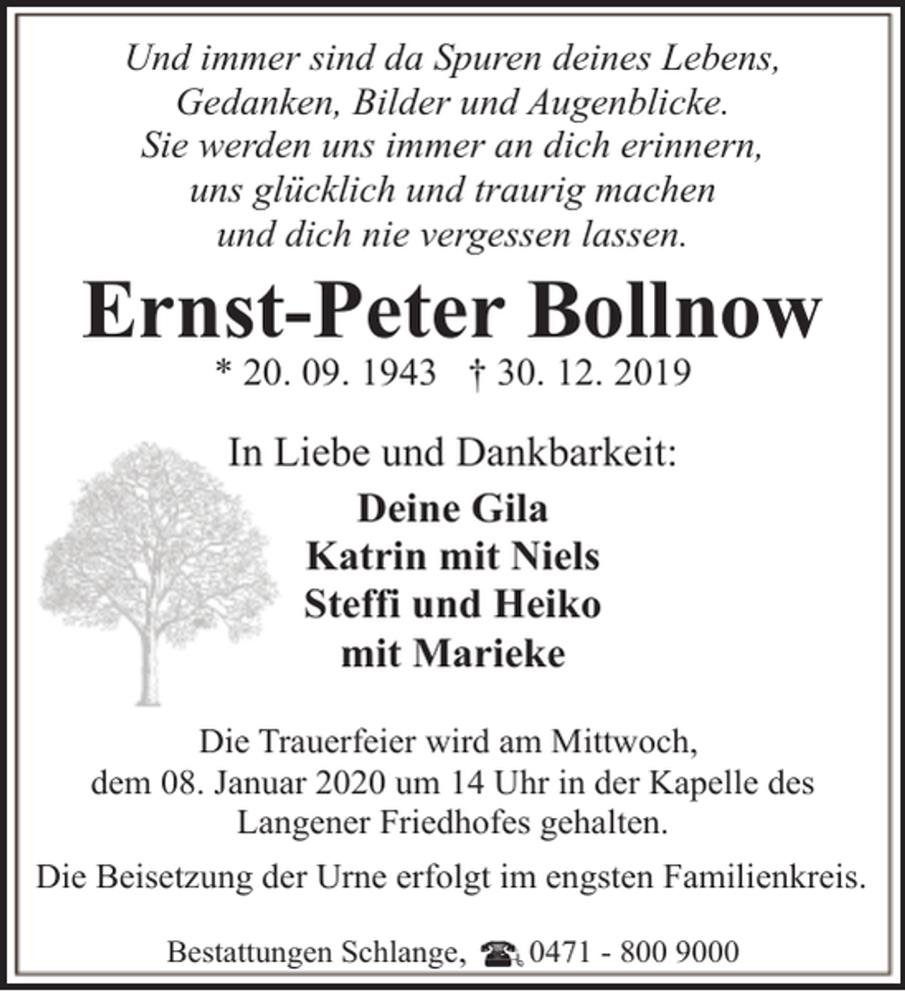 <p>Und immer sind da Spuren deines Lebens,<br />Gedanken, Bilder und Augenblicke.<br />Sie werden uns immer an dich erinnern,<br />uns glücklich und traurig machen<br />und dich nie vergessen lassen.</p><p>Ernst-Peter Bollnow<br />* 20. 09. 1943 † 30. 12. 2019</p><p>In Liebe und Dankbarkeit:<br />Deine Gila<br />Katrin mit Niels<br />Steffi und Heiko<br />mit Marieke<br />Die Trauerfeier wird am Mittwoch,<br />dem 08. Januar 2020 um 14 Uhr in der Kapelle des<br />Langener Friedhofes gehalten.<br />Die Beisetzung der Urne erfolgt im engsten Familienkreis.<br />Bestattungen Schlange,</p><p>0471 - 800 9000</p>