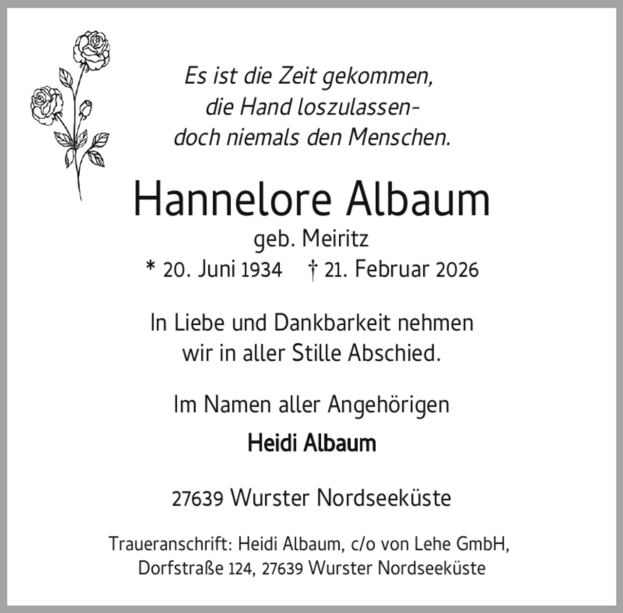 <p>Es ist die Zeit gekommen,<br />die Hand loszulassendoch niemals den Menschen.</p><p>Hannelore Albaum<br />geb. Meiritz<br />* 20. Juni 1934 † 21. Februar 2026<br />In Liebe und Dankbarkeit nehmen<br />wir in aller Stille Abschied.<br />Im Namen aller Angehörigen<br />Heidi Albaum<br />27639 Wurster Nordseeküste<br />Traueranschrift: Heidi Albaum, c/o von Lehe GmbH,<br />Dorfstraße 124, 27639 Wurster Nordseeküste</p>