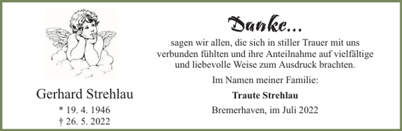 <p>Danke...</p><p>sagen wir allen, die sich in stiller Trauer mit uns<br />verbunden fühlten und ihre Anteilnahme auf vielfältige<br />und liebevolle Weise zum Ausdruck brachten.</p><p>Gerhard Strehlau<br />* 19. 4. 1946<br />† 26. 5. 2022</p><p>Im Namen meiner Familie:<br />Traute Strehlau<br />Bremerhaven, im Juli 2022</p>