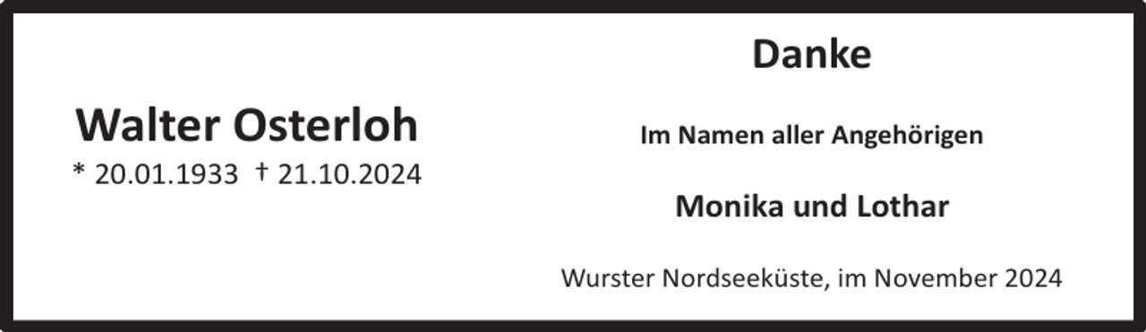 <p>Danke</p><p>Walter Osterloh</p><p>* 20.01.1933 † 21.10.2024</p><p>Im Namen aller Angehörigen</p><p>Monika und Lothar<br />Wurster Nordseeküste, im November 2024</p>