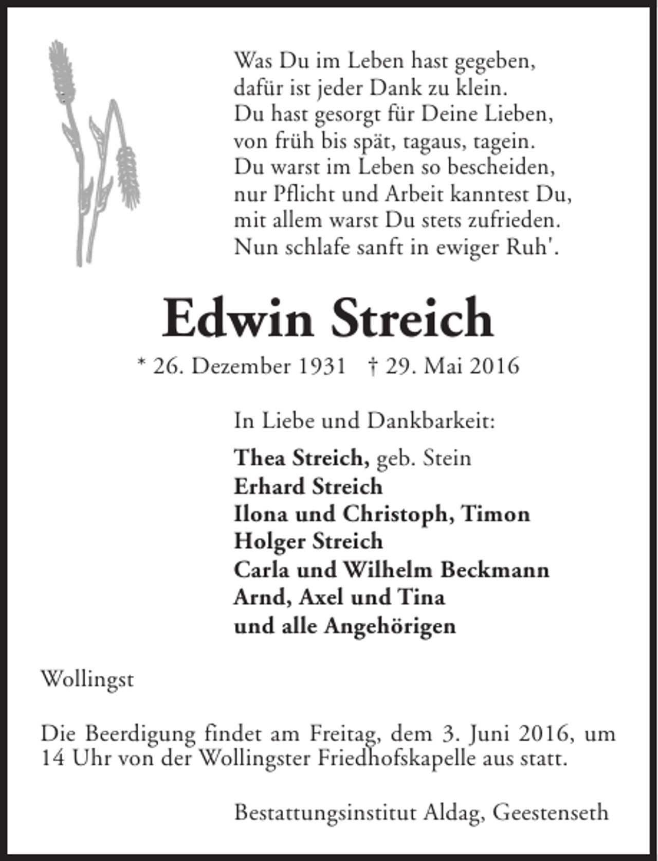 <p>Was Du im Leben hast gegeben,<br />dafür ist jeder Dank zu klein.<br />Du hast gesorgt für Deine Lieben,<br />von früh bis spät, tagaus, tagein.<br />Du warst im Leben so bescheiden,<br />nur Pflicht und Arbeit kanntest Du,<br />mit allem warst Du stets zufrieden.<br />Nun schlafe sanft in ewiger Ruh'.</p><p>Edwin Streich</p><p>* 26. Dezember 1931 † 29. Mai 2016<br />In Liebe und Dankbarkeit:<br />Thea Streich, geb. Stein<br />Erhard Streich<br />Ilona und Christoph, Timon<br />Holger Streich<br />Carla und Wilhelm Beckmann<br />Arnd, Axel und Tina<br />und alle Angehörigen<br />Wollingst<br />Die Beerdigung findet am Freitag, dem 3. Juni 2016, um<br />14 Uhr von der Wollingster Friedhofskapelle aus statt.<br />Bestattungsinstitut Aldag, Geestenseth</p>