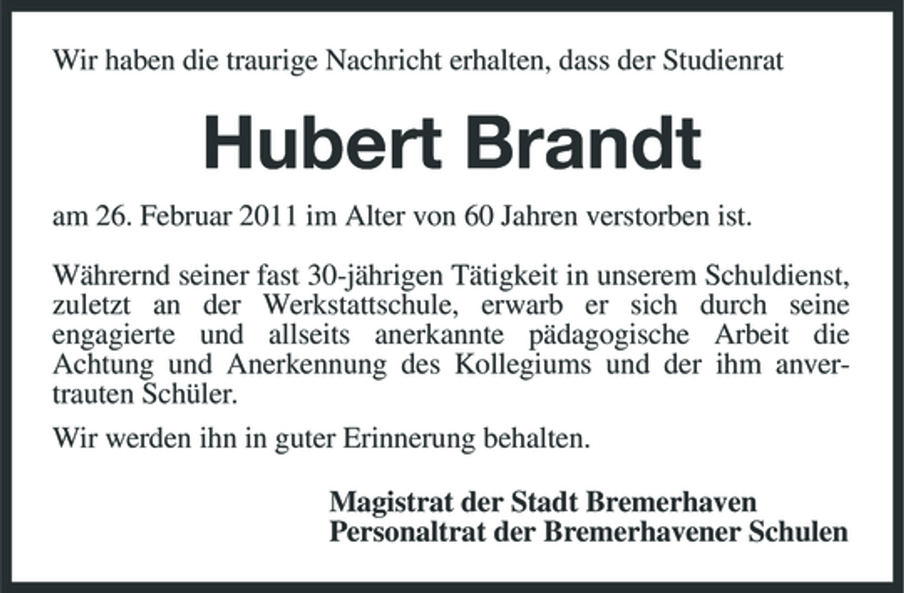 <p>Wir haben die traurige Nachricht erhalten, dass der Studienrat</p><p>Hubert Brandt<br />am 26. Februar 2011 im Alter von 60 Jahren verstorben ist. Währernd seiner fast 30-jährigen Tätigkeit in unserem Schuldienst, zuletzt an der Werkstattschule, erwarb er sich durch seine engagierte und allseits anerkannte pädagogische Arbeit die Achtung und Anerkennung des Kollegiums und der ihm anvertrauten Schüler. Wir werden ihn in guter Erinnerung behalten. Magistrat der Stadt Bremerhaven Personaltrat der Bremerhavener Schulen</p>