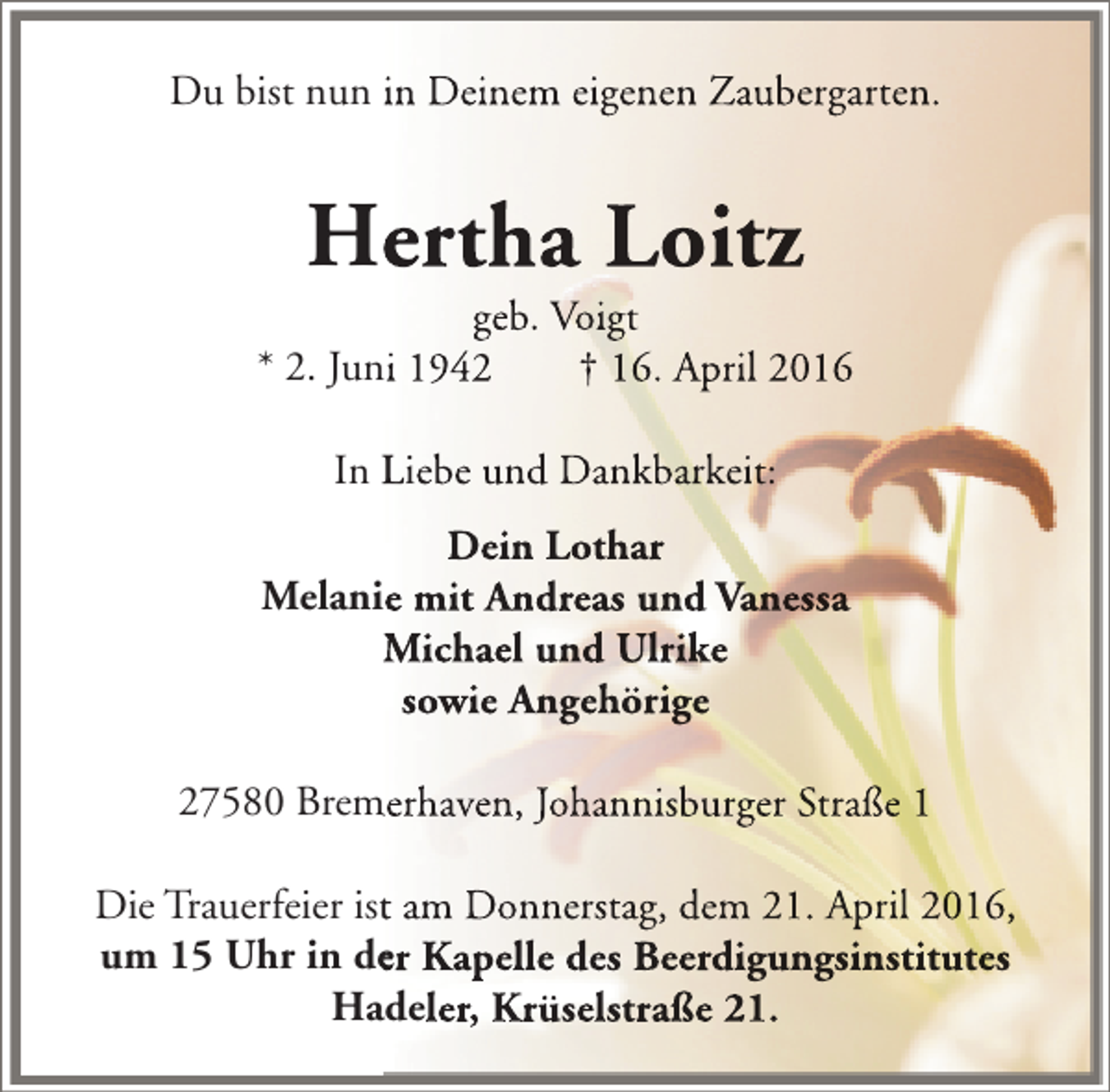 <p>Du bist nun in Deinem eigenen Zaubergarten.</p><p>Hertha Loitz</p><p>geb. Voigt<br />* 2. Juni 1942<br />† 16. April 2016<br />In Liebe und Dankbarkeit:<br />Dein Lothar<br />Melanie mit Andreas und Vanessa<br />n<br />Michael und Ulrike<br />sowie Angehörige<br />n<br />27580 Bremerhaven, Johannisburger Straße 1<br />m<br />Die Trauerfeier ist am Donnerstag, dem 21. April 2016,<br />t<br />um 15 Uhr in der Kapelle des Beerdigungsinstitutes<br />e<br />Hadeler, Krüselstraße 21.</p>