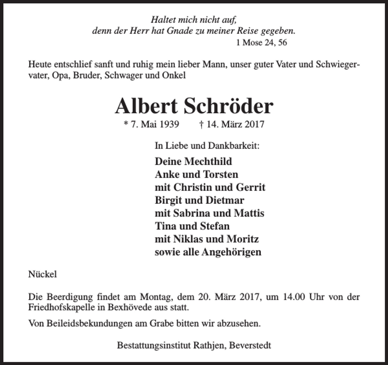 <p>Haltet mich nicht auf,<br />denn der Herr hat Gnade zu meiner Reise gegeben.<br />1 Mose 24, 56</p><p>Heute entschlief sanft und ruhig mein lieber Mann, unser guter Vater und Schwiegervater, Opa, Bruder, Schwager und Onkel</p><p>Albert Schröder<br />* 7. Mai 1939</p><p>† 14. März 2017</p><p>In Liebe und Dankbarkeit:</p><p>Deine Mechthild<br />Anke und Torsten<br />mit Christin und Gerrit<br />Birgit und Dietmar<br />mit Sabrina und Mattis<br />Tina und Stefan<br />mit Niklas und Moritz<br />sowie alle Angehörigen<br />Nückel<br />Die Beerdigung findet am Montag, dem 20. März 2017, um 14.00 Uhr von der<br />Friedhofskapelle in Bexhövede aus statt.<br />Von Beileidsbekundungen am Grabe bitten wir abzusehen.<br />Bestattungsinstitut Rathjen, Beverstedt</p>