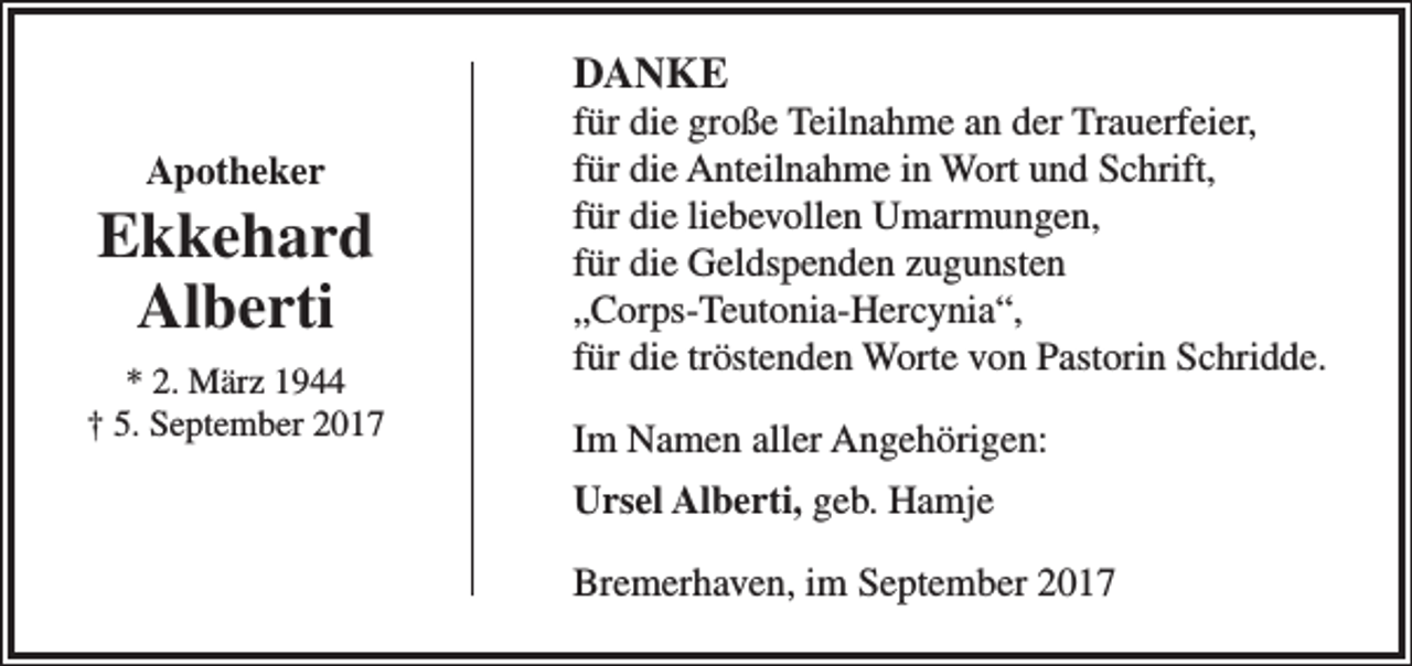 <p>DANKE<br />Apotheker</p><p>Ekkehard<br />Alberti<br />* 2. März 1944<br />† 5. September 2017</p><p>für die große Teilnahme an der Trauerfeier,<br />für die Anteilnahme in Wort und Schrift,<br />für die liebevollen Umarmungen,<br />für die Geldspenden zugunsten<br />„Corps-Teutonia-Hercynia“,<br />für die tröstenden Worte von Pastorin Schridde.<br />Im Namen aller Angehörigen:<br />Ursel Alberti, geb. Hamje<br />Bremerhaven, im September 2017</p>