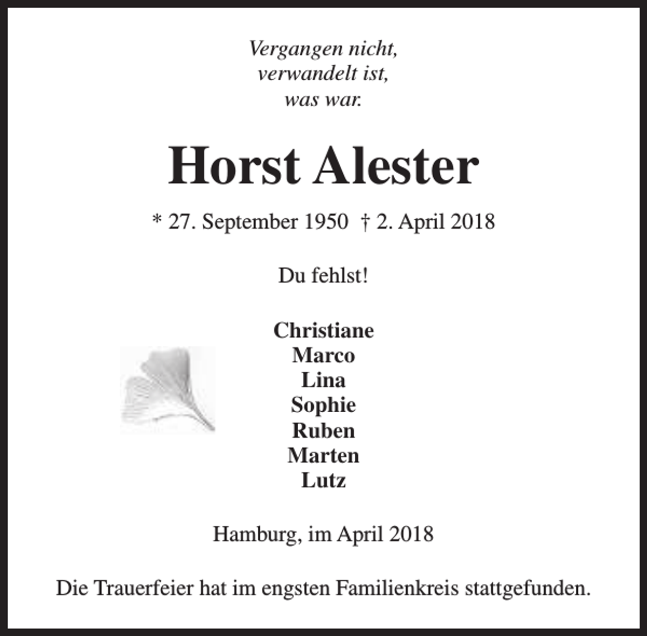 <p>Vergangen nicht,<br />verwandelt ist,<br />was war.</p><p>Horst Alester<br />* 27. September 1950 † 2. April 2018<br />Du fehlst!<br />Christiane<br />Marco<br />Lina<br />Sophie<br />Ruben<br />Marten<br />Lutz<br />Hamburg, im April 2018<br />Die Trauerfeier hat im engsten Familienkreis stattgefunden.</p>