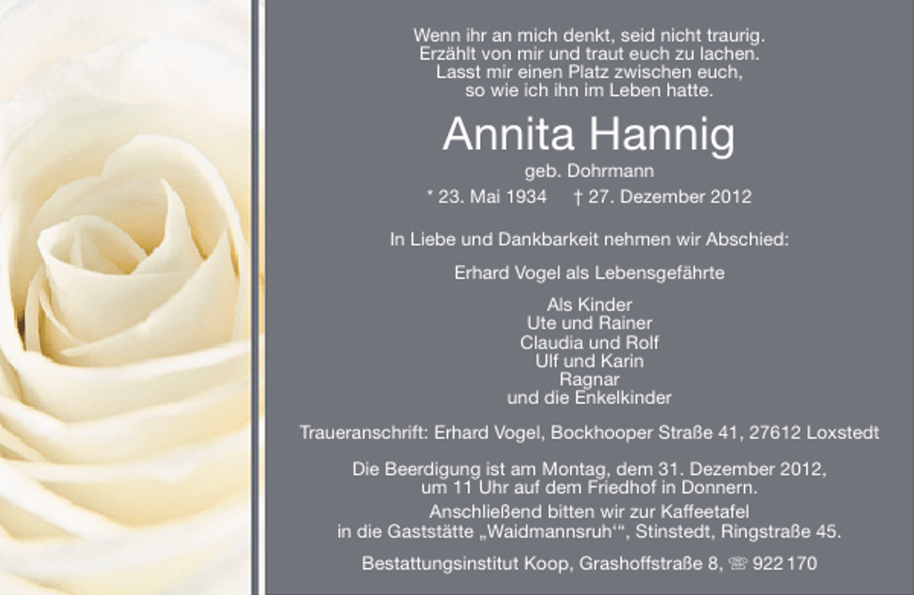 <p>Wenn ihr an mich denkt, seid nicht traurig.<br />Erzählt von mir und traut euch zu lachen.<br />Lasst mir einen Platz zwischen euch,<br />so wie ich ihn im Leben hatte.</p><p>Annita Hannig</p><p>geb. Dohrmann<br />* 23. Mai 1934 † 27. Dezember 2012<br />In Liebe und Dankbarkeit nehmen wir Abschied:<br />Erhard Vogel als Lebensgefährte<br />Als Kinder<br />Ute und Rainer<br />Claudia und Rolf<br />Ulf und Karin<br />Ragnar<br />und die Enkelkinder<br />Traueranschrift: Erhard Vogel, Bockhooper Straße 41, 27612 Loxstedt<br />Die Beerdigung ist am Montag, dem 31. Dezember 2012,<br />um 11 Uhr auf dem Friedhof in Donnern.<br />Anschließend bitten wir zur Kaffeetafel<br />in die Gaststätte „Waidmannsruh‘“, Stinstedt, Ringstraße 45.<br />Bestattungsinstitut Koop, Grashoffstraße 8,  922 170</p>