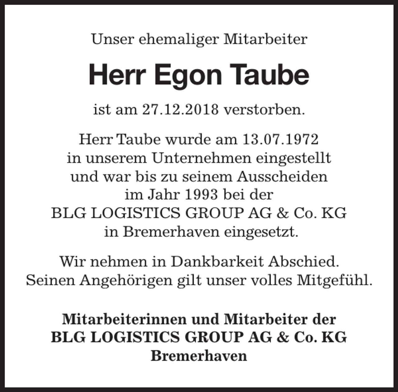 <p>Unser ehemaliger Mitarbeiter</p><p>Herr Egon Taube<br />ist am 27.12.2018 verstorben.<br />Herr Taube wurde am 13.07.1972<br />in unserem Unternehmen eingestellt<br />und war bis zu seinem Ausscheiden<br />im Jahr 1993 bei der<br />BLG LOGISTICS GROUP AG &amp; Co. KG<br />in Bremerhaven eingesetzt.<br />Wir nehmen in Dankbarkeit Abschied.<br />Seinen Angehörigen gilt unser volles Mitgefühl.<br />Mitarbeiterinnen und Mitarbeiter der<br />BLG LOGISTICS GROUP AG &amp; Co. KG<br />Bremerhaven</p>