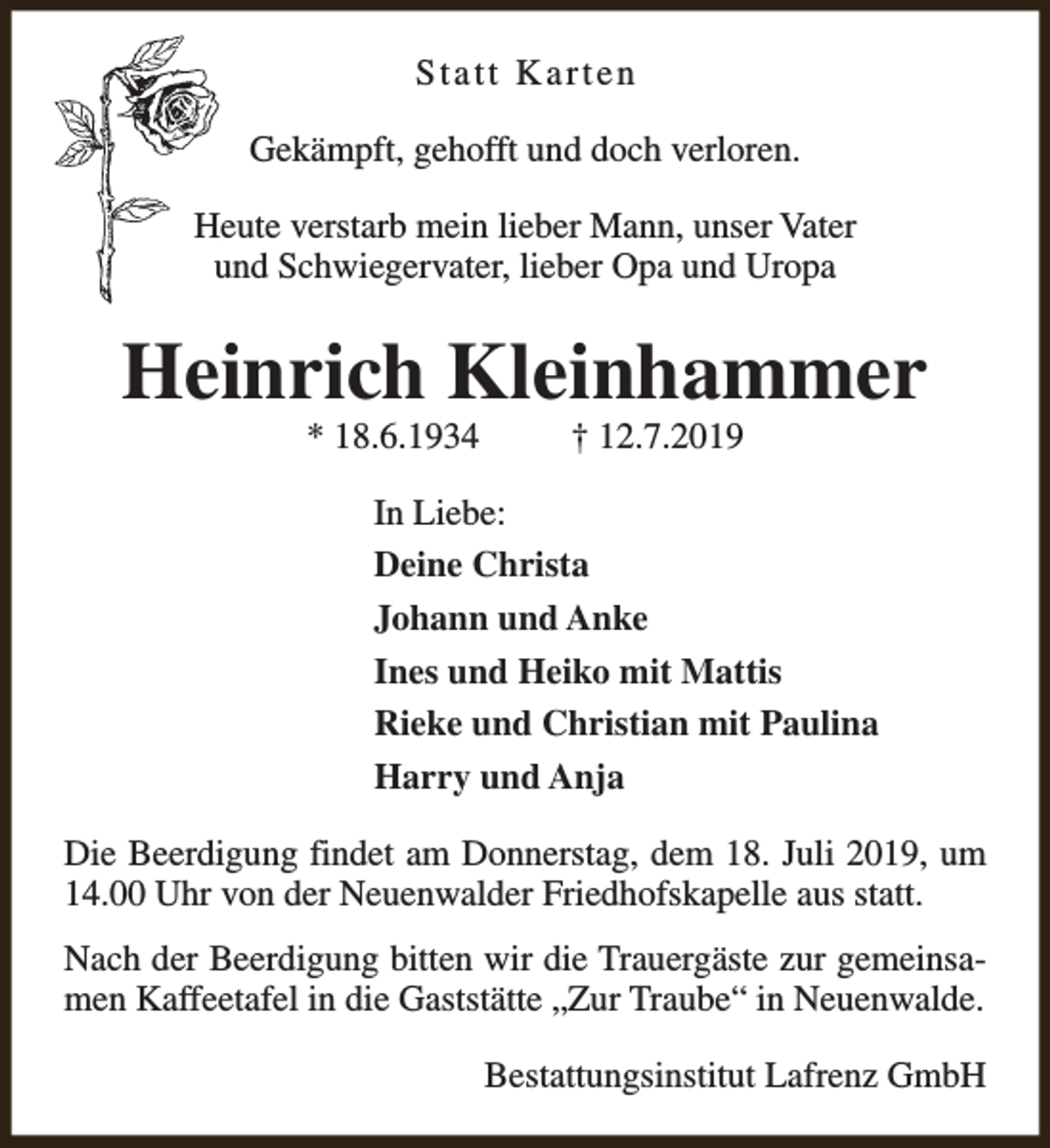<p>Statt Karten<br />Gekämpft, gehofft und doch verloren.<br />Heute verstarb mein lieber Mann, unser Vater<br />und Schwiegervater, lieber Opa und Uropa</p><p>Heinrich Kleinhammer<br />* 18.6.1934</p><p>† 12.7.2019</p><p>In Liebe:<br />Deine Christa<br />Johann und Anke<br />Ines und Heiko mit Mattis<br />Rieke und Christian mit Paulina<br />Harry und Anja<br />Die Beerdigung findet am Donnerstag, dem 18. Juli 2019, um<br />14.00 Uhr von der Neuenwalder Friedhofskapelle aus statt.<br />Nach der Beerdigung bitten wir die Trauergäste zur gemeinsamen Kaffeetafel in die Gaststätte „Zur Traube“ in Neuenwalde.<br />Bestattungsinstitut Lafrenz GmbH</p>