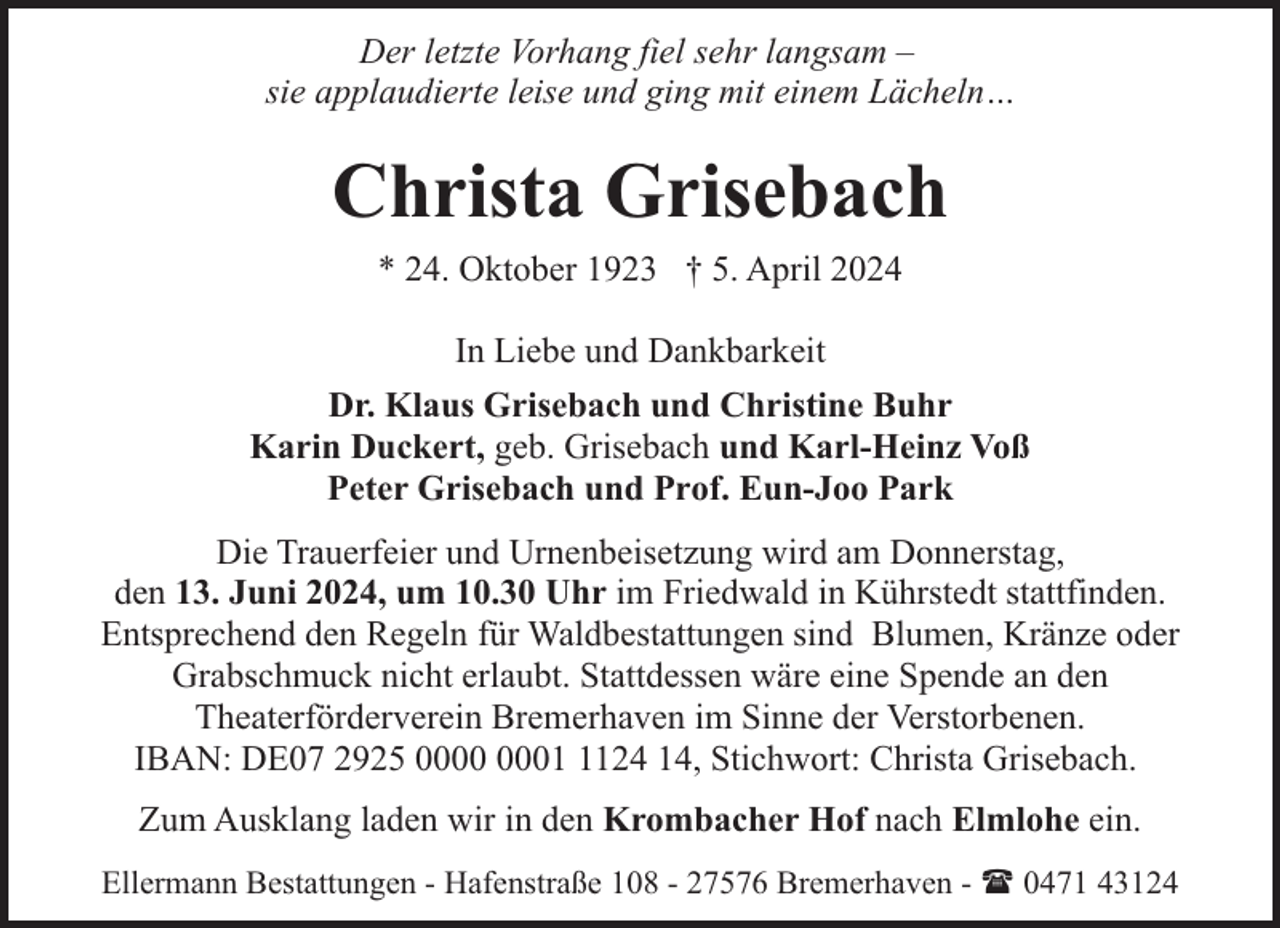 <p>Der letzte Vorhang fiel sehr langsam –<br />sie applaudierte leise und ging mit einem Lächeln…</p><p>Christa Grisebach<br />* 24. Oktober 1923 † 5. April 2024<br />In Liebe und Dankbarkeit<br />Dr. Klaus Grisebach und Christine Buhr<br />Karin Duckert, geb. Grisebach und Karl-Heinz Voß<br />Peter Grisebach und Prof. Eun-Joo Park<br />Die Trauerfeier und Urnenbeisetzung wird am Donnerstag,<br />den 13. Juni 2024, um 10.30 Uhr im Friedwald in Kührstedt stattfinden.<br />Entsprechend den Regeln für Waldbestattungen sind Blumen, Kränze oder<br />Grabschmuck nicht erlaubt. Stattdessen wäre eine Spende an den<br />Theaterförderverein Bremerhaven im Sinne der Verstorbenen.<br />IBAN: DE07 2925 0124 14, Stichwort: Christa Grisebach.<br />Zum Ausklang laden wir in den Krombacher Hof nach Elmlohe ein.<br />Ellermann Bestattungen - Hafenstraße 108 - 27576 Bremerhaven - ( 0471 43124</p>