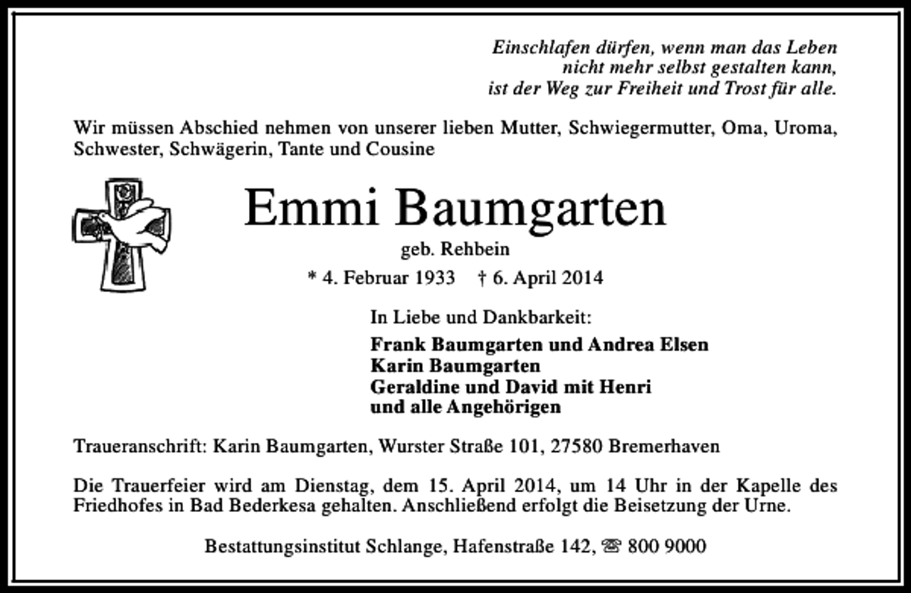 <p>Einschlafen dürfen, wenn man das Leben<br />nicht mehr selbst gestalten kann,<br />ist der Weg zur Freiheit und Trost für alle.<br />Wir müssen Abschied nehmen von unserer lieben Mutter, Schwiegermutter, Oma, Uroma,<br />Schwester, Schwägerin, Tante und Cousine</p><p>Emmi Baumgarten<br />geb. Rehbein<br />* 4. Februar 1933 † 6. April 2014</p><p>In Liebe und Dankbarkeit:<br />Frank Baumgarten und Andrea Elsen<br />Karin Baumgarten<br />Geraldine und David mit Henri<br />und alle Angehörigen<br />Traueranschrift: Karin Baumgarten, Wurster Straße 101, 27580 Bremerhaven<br />Die Trauerfeier wird am Dienstag, dem 15. April 2014, um 14 Uhr in der Kapelle des<br />Friedhofes in Bad Bederkesa gehalten. Anschließend erfolgt die Beisetzung der Urne.<br />Bestattungsinstitut Schlange, Hafenstraße 142, s 800 9000</p>