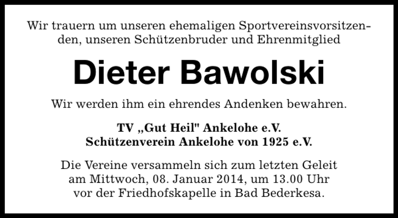 <p>Wir trauern um unseren ehemaligen Sportvereinsvorsitzenden, unseren Schützenbruder und Ehrenmitglied</p><p>Dieter Bawolski<br />Wir werden ihm ein ehrendes Andenken bewahren.<br />TV „Gut Heil" Ankelohe e.V.<br />Schützenverein Ankelohe von 1925 e.V.<br />Die Vereine versammeln sich zum letzten Geleit<br />am Mittwoch, 08. Januar 2014, um 13.00 Uhr<br />vor der Friedhofskapelle in Bad Bederkesa.</p>