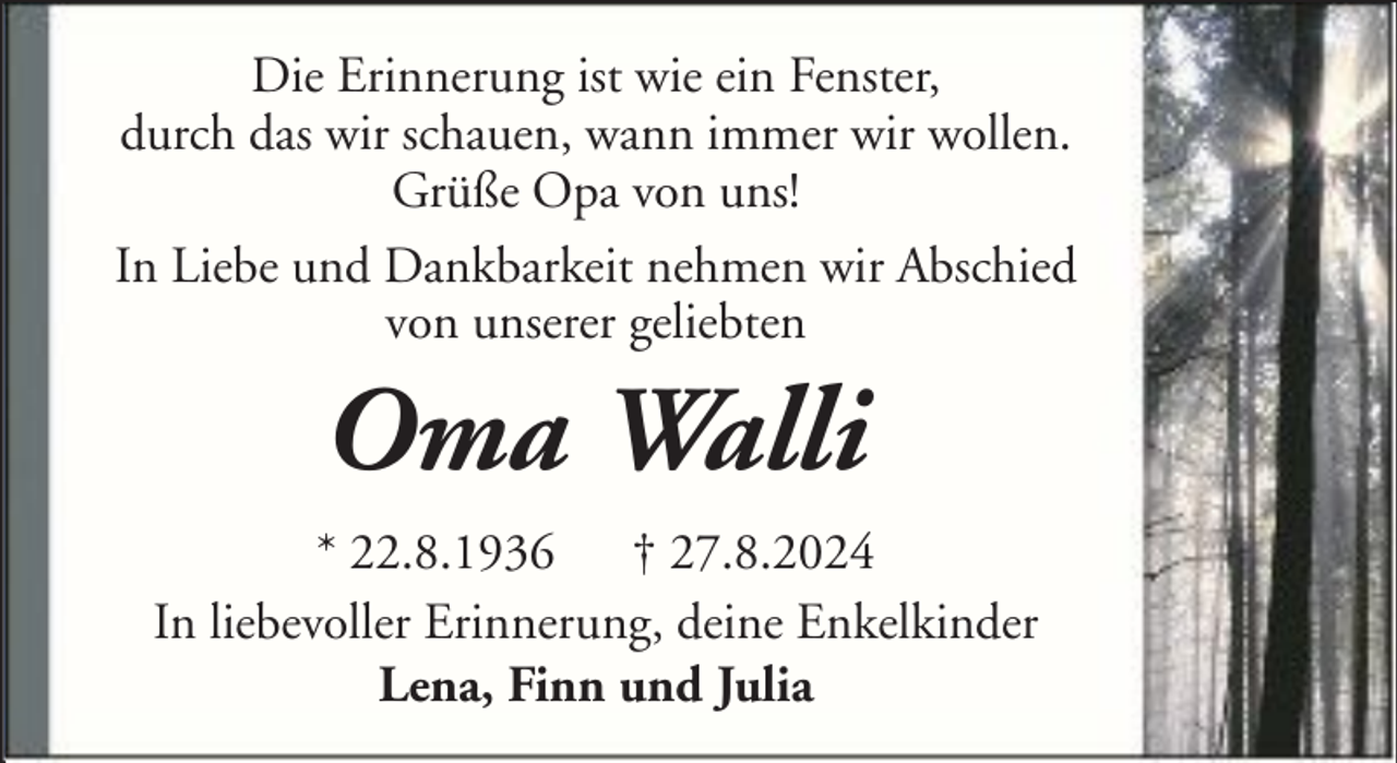 <p>Die Erinnerung ist wie ein Fenster,<br />durch das wir schauen, wann immer wir wollen.<br />Grüße Opa von uns!<br />In Liebe und Dankbarkeit nehmen wir Abschied<br />von unserer geliebten</p><p>Oma Walli<br />* 22.8.1936 † 27.8.2024<br />In liebevoller Erinnerung, deine Enkelkinder<br />Lena, Finn und Julia</p>
